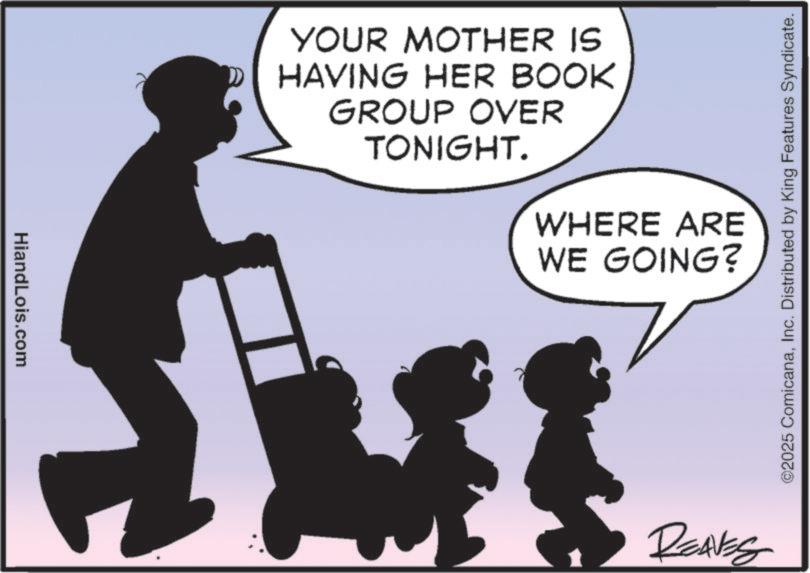 Clip art OCR: HiandLois.com YOUR MOTHER IS HAVING HER BOOK GROUP OVER TONIGHT. WHERE ARE WE GOING? REAVES ©2025 ComicanaInc. Distributed by King Features Syndicate. HiandLois.com YOUR MOTHER IS HAVING HER BOOK GROUP OVER TONIGHT . WHERE ARE WE GOING ? REAVES © 2025 ComicanaInc. Distributed by King Features Syndicate .