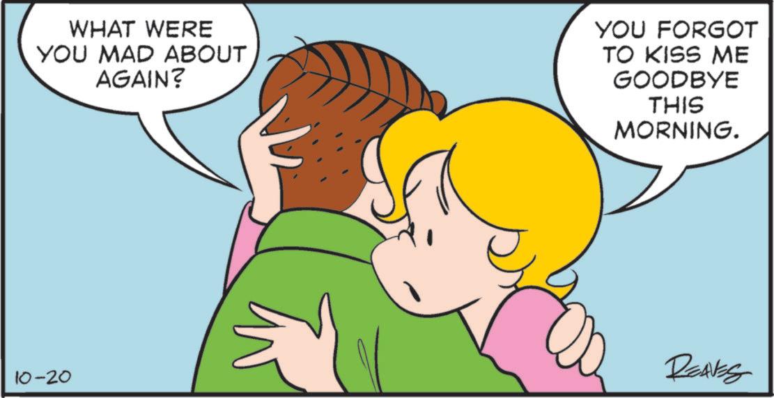 Pleased OCR: WHAT WERE YOU MAD ABOUT AGAIN? YOU FORGOT TO KISS ME GOODBYE THIS MORNING. 10-20 REAVES WHAT WERE YOU MAD ABOUT AGAIN ? YOU FORGOT TO KISS ME GOODBYE THIS MORNING . 10-20 REAVES