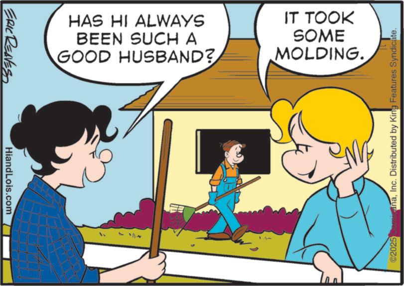 Photo caption OCR: ERIC REAVESS HiandLois.com HAS HI ALWAYS BEEN SUCH A GOOD HUSBAND? IT TOOK SOME MOLDING. ©2025 ComicanaInc. Distributed by King Features Syndicate. ERIC REAVESS HiandLois.com HAS HI ALWAYS BEEN SUCH A GOOD HUSBAND ? IT TOOK SOME MOLDING . © 2025 ComicanaInc. Distributed by King Features Syndicate .