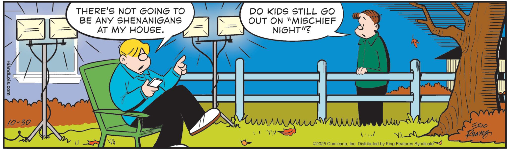 Comics OCR: HiandLois.com 10-30 THERE'S NOT GOING TO BE ANY SHENANIGANS AT MY HOUSE. DO KIDS STILL GO OUT ON "MISCHIEF NIGHT"? ?? Wh ? ?? ERIC But ©2025 ComicanaInc. Distributed by King Features Syndicate. HiandLois.com 10-30 THERE'S NOT GOING TO BE ANY SHENANIGANS AT MY HOUSE . DO KIDS STILL GO OUT ON " MISCHIEF NIGHT " ? ?? Wh ? ?? ERIC But © 2025 ComicanaInc. Distributed by King Features Syndicate .