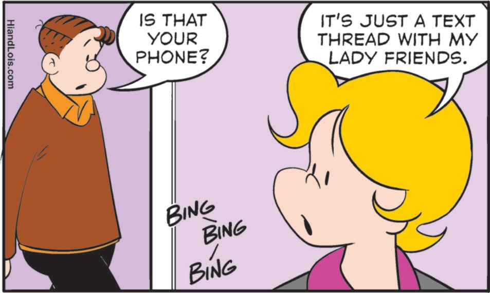 Animated cartoon OCR: HiandLois.com IS THAT YOUR PHONE? IT'S JUST A TEXT THREAD WITH MY LADY FRIENDS. BING BING BING HiandLois.com IS THAT YOUR PHONE ? IT'S JUST A TEXT THREAD WITH MY LADY FRIENDS . BING BING BING