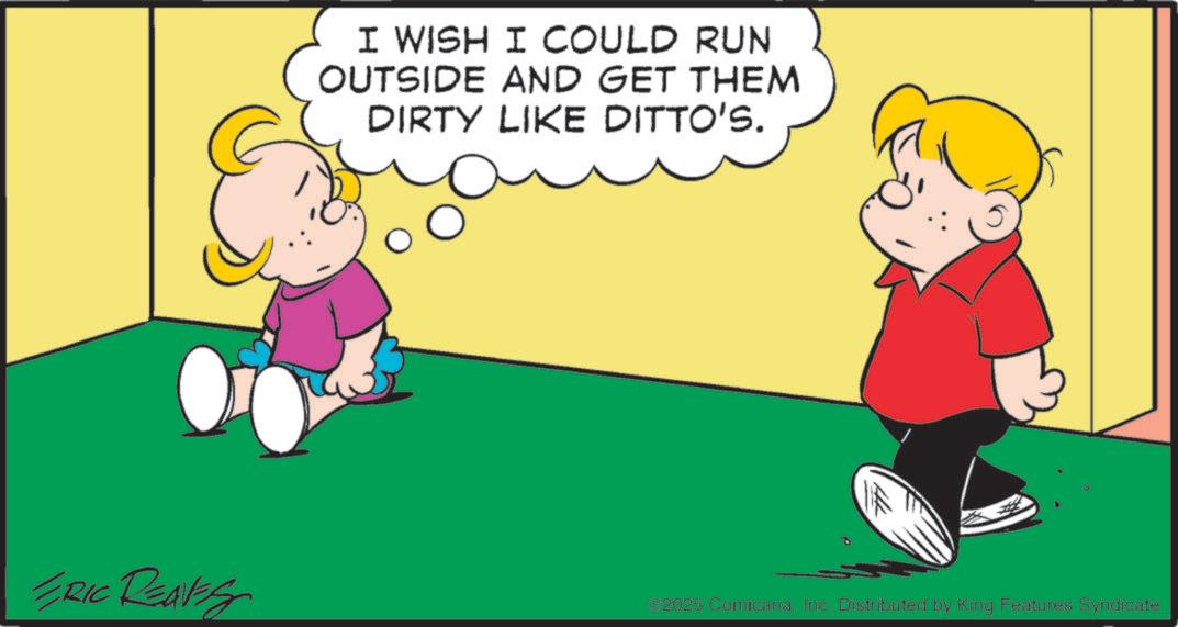 Animated cartoon OCR: I WISH I COULD RUN OUTSIDE AND GET THEM DIRTY LIKE DITTO'S. ERIC REAVES ©2025 ComicanaInc. Distributed by King Features Syndicate. I WISH I COULD RUN OUTSIDE AND GET THEM DIRTY LIKE DITTO'S . ERIC REAVES © 2025 ComicanaInc. Distributed by King Features Syndicate .