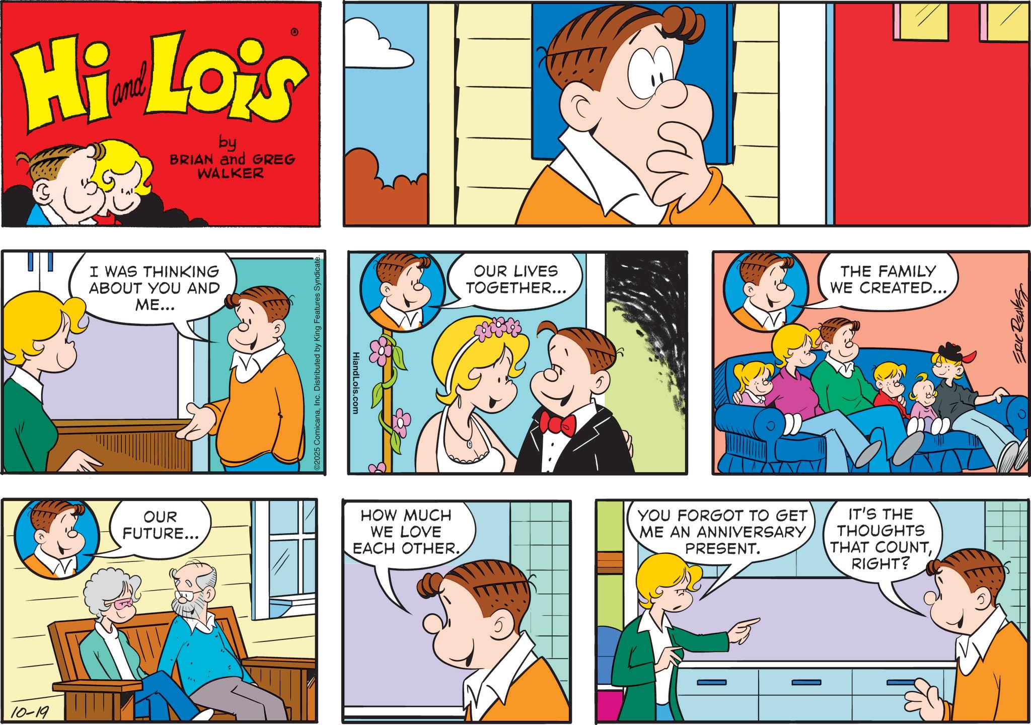 Comics OCR: 10-19 Hi Lois by BRIAN and GREG WALKER I WAS THINKING ABOUT YOU AND ME... OUR FUTURE... 2025 ComicanaInc. Distributed by King Features Syndicate. HiandLois.com OUR LIVES TOGETHER... THE FAMILY WE CREATED.... HOW MUCH WE LOVE EACH OTHER. YOU FORGOT TO GET ME AN ANNIVERSARY PRESENT. IT'S THE THOUGHTS THAT COUNTRIGHT? ERIC REAVES 10-19 Hi Lois by BRIAN and GREG WALKER I WAS THINKING ABOUT YOU AND ME ... OUR FUTURE ... 2025 ComicanaInc. Distributed by King Features Syndicate . HiandLois.com OUR LIVES TOGETHER ... THE FAMILY WE CREATED .... HOW MUCH WE LOVE EACH OTHER . YOU FORGOT TO GET ME AN ANNIVERSARY PRESENT . IT'S THE THOUGHTS THAT COUNTRIGHT ? ERIC REAVES