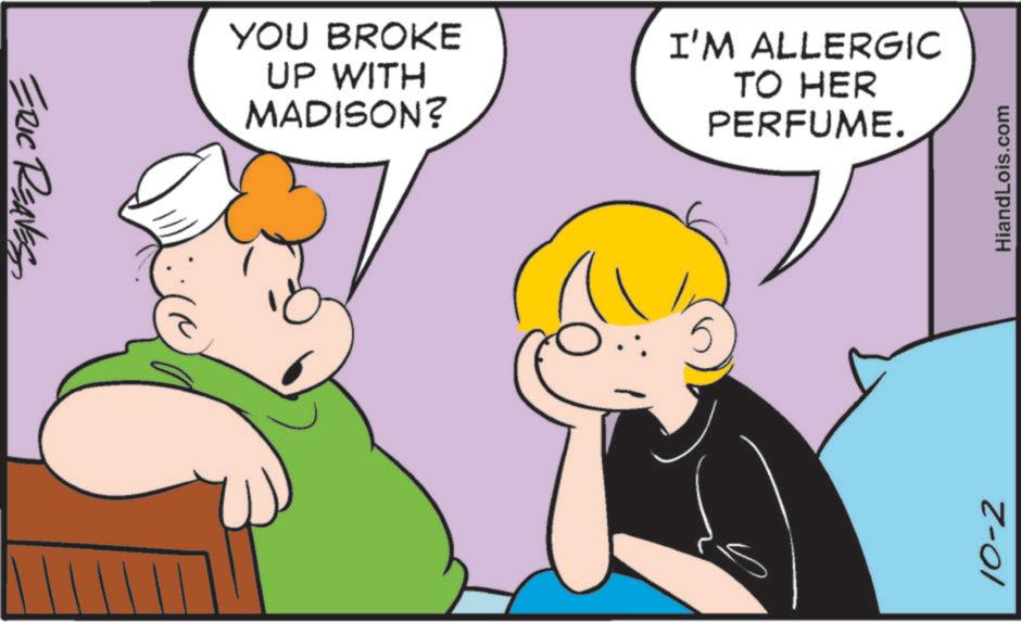 Comics OCR: ERIC REAVES YOU BROKE UP WITH MADISON? I'M ALLERGIC TO HER PERFUME. 10-2 HiandLois.com ERIC REAVES YOU BROKE UP WITH MADISON ? I'M ALLERGIC TO HER PERFUME . 10-2 HiandLois.com
