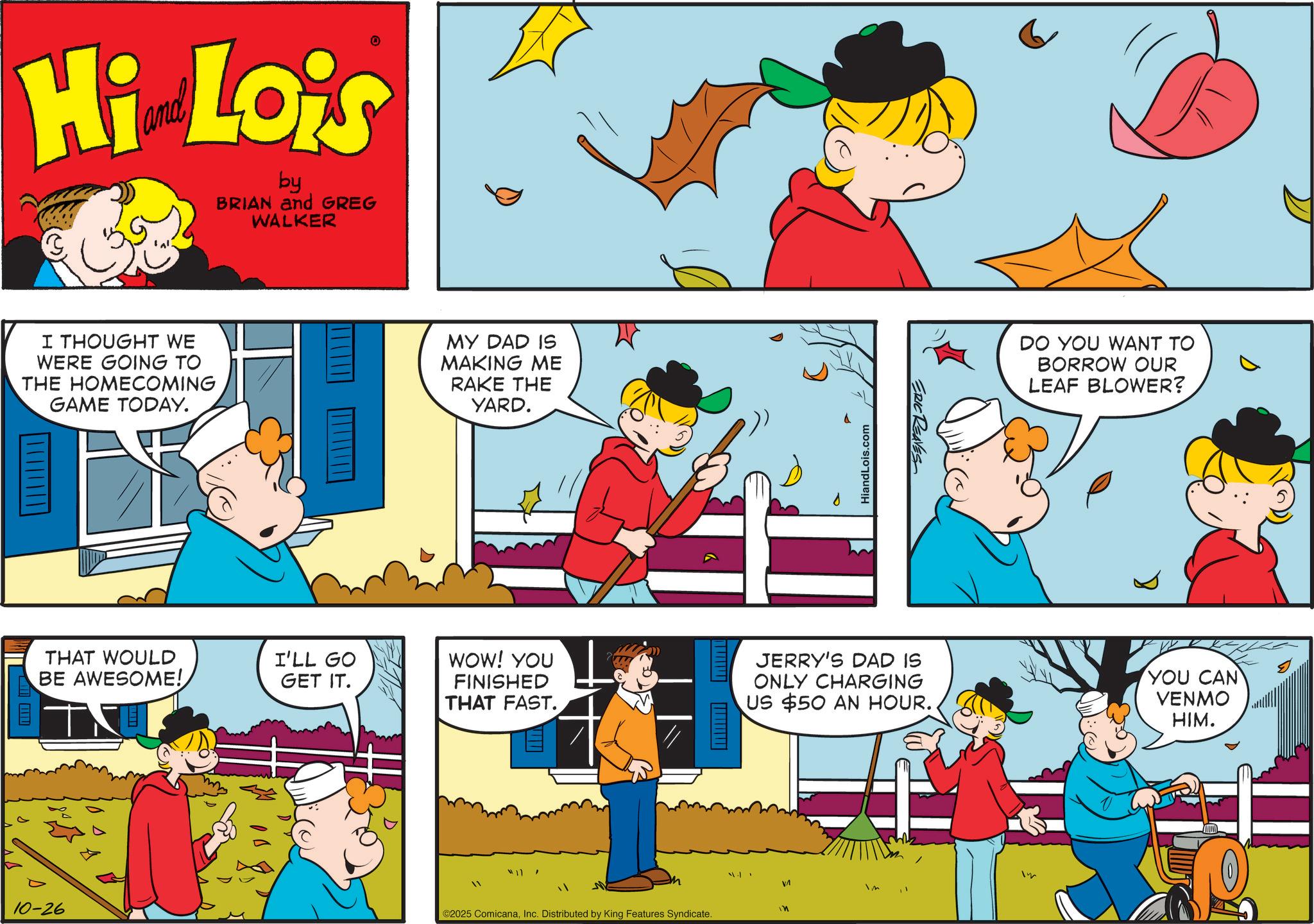 Comic book OCR: Hi Lois by BRIAN and GREG WALKER I THOUGHT WE WERE GOING TO THE HOMECOMING GAME TODAY. ? THAT WOULD BE AWESOME! I'LL GO GET IT. 10-26 MY DAD IS MAKING ME RAKE THE YARD. HiandLois.com ERIC REAVES DO YOU WANT TO BORROW OUR LEAF BLOWER? WOW! YOU FINISHED THAT FAST. JERRY'S DAD IS ONLY CHARGING US $50 AN HOUR.. YOU CAN VENMO HIM. m Im VA ? ©2025 ComicanaInc. Distributed by King Features Syndicate. Hi Lois by BRIAN and GREG WALKER I THOUGHT WE WERE GOING TO THE HOMECOMING GAME TODAY . ? THAT WOULD BE AWESOME ! I'LL GO GET IT . 10-26 MY DAD IS MAKING ME RAKE THE YARD . HiandLois.com ERIC REAVES DO YOU WANT TO BORROW OUR LEAF BLOWER ? WOW ! YOU FINISHED THAT FAST . JERRY'S DAD IS ONLY CHARGING US $ 50 AN HOUR .. YOU CAN VENMO HIM . m Im VA ? © 2025 ComicanaInc. Distributed by King Features Syndicate .