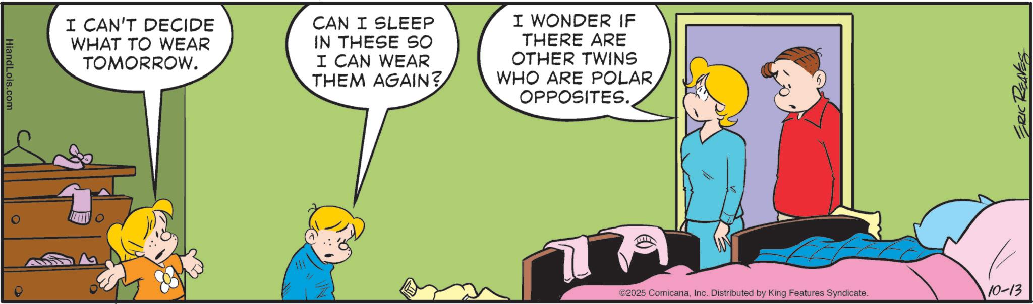 Comic book OCR: HiandLois.com I CAN'T DECIDE WHAT TO WEAR TOMORROW. CAN I SLEEP IN THESE SO I CAN WEAR THEM AGAIN? I WONDER IF THERE ARE OTHER TWINS WHO ARE POLAROPPOSITES. ERIC REAVES ©2025 ComicanaInc. Distributed by King Features Syndicate. 10-13 HiandLois.com I CAN'T DECIDE WHAT TO WEAR TOMORROW . CAN I SLEEP IN THESE SO I CAN WEAR THEM AGAIN ? I WONDER IF THERE ARE OTHER TWINS WHO ARE POLAROPPOSITES . ERIC REAVES © 2025 ComicanaInc. Distributed by King Features Syndicate . 10-13