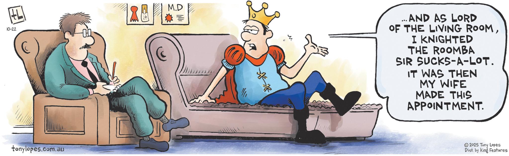 Clip art OCR: HL 10-22 M.D ... AND AS LORD OF THE LIVING ROOMI KNIGHTED THE ROOMBA SIR SUCKS-A-LOT. IT WAS THEN MY WIFE MADE THIS APPOINTMENT. tonylopes.com.au 2025 Tony Lopes Dist. by King Features HL 10-22 M.D ... AND AS LORD OF THE LIVING ROOMI KNIGHTED THE ROOMBA SIR SUCKS - A - LOT . IT WAS THEN MY WIFE MADE THIS APPOINTMENT . tonylopes.com.au 2025 Tony Lopes Dist . by King Features