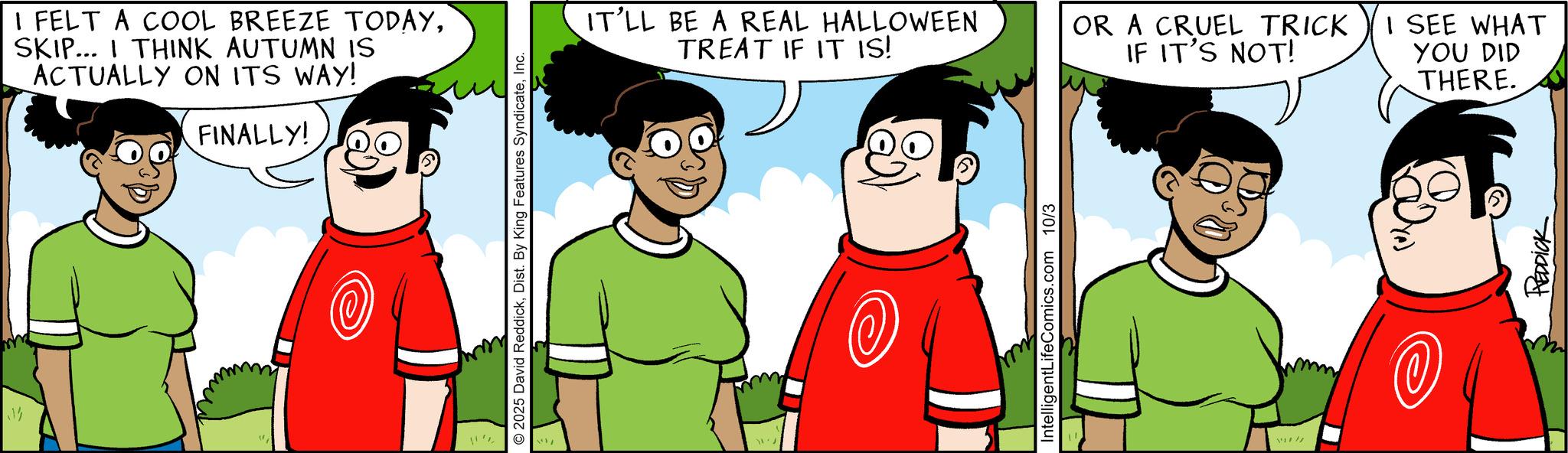 Comic book OCR: ? I FELT A COOL BREEZE TODAYSKIP... I THINK AUTUMN IS ACTUALLY ON ITS WAY! FINALLY! 2025 David ReddickInc. IT'LL BE A REAL HALLOWEEN TREAT IF IT IS! IntelligentLifeComics.com 10/3 OR A CRUEL TRICK IF IT'S NOT! I SEE WHAT YOU DID THERE. REDDICK ? I FELT A COOL BREEZE TODAYSKIP ... I THINK AUTUMN IS ACTUALLY ON ITS WAY ! FINALLY ! 2025 David ReddickDist . By King Features SyndicateInc. IT'LL BE A REAL HALLOWEEN TREAT IF IT IS ! IntelligentLifeComics.com 10/3 OR A CRUEL TRICK IF IT'S NOT ! I SEE WHAT YOU DID THERE . REDDICK