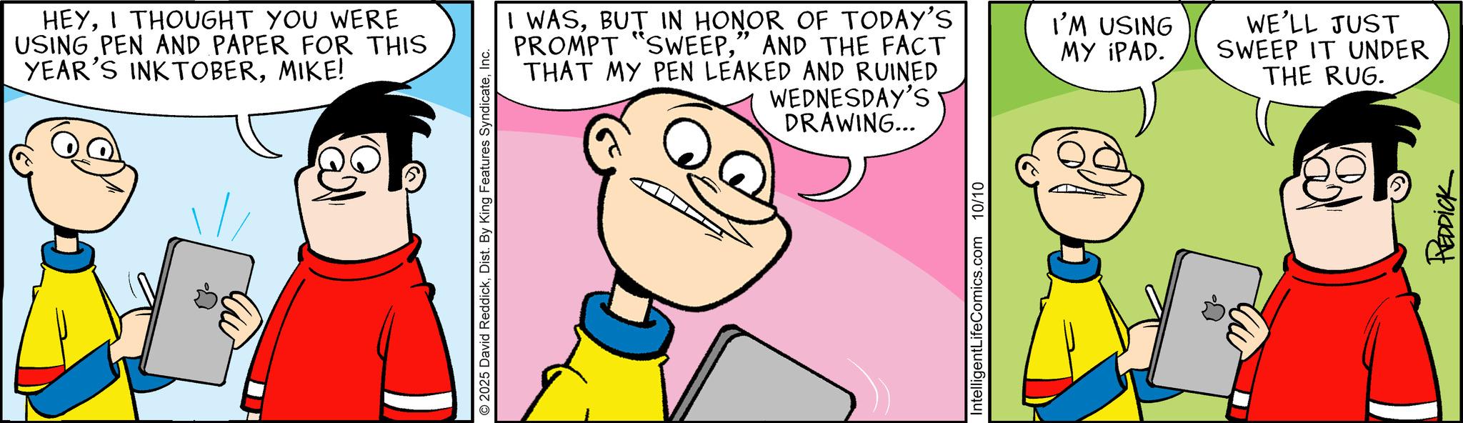 Comic book OCR: HEYI THOUGHT YOU WERE USING PEN AND PAPER FOR THIS YEAR'S INKTOBERMIKE! " I WASBUT IN HONOR OF TODAY'S PROMPT "SWEEP" AND THE FACT THAT MY PEN LEAKED AND RUINED WEDNESDAY'S © 2025 David ReddickInc. DRAWING... IntelligentLifeComics.com 10/10 I'M USING MY IPAD. WE'LL JUST SWEEP IT UNDER THE RUG. REDDICK HEYI THOUGHT YOU WERE USING PEN AND PAPER FOR THIS YEAR'S INKTOBERMIKE ! " I WASBUT IN HONOR OF TODAY'S PROMPT " SWEEP" AND THE FACT THAT MY PEN LEAKED AND RUINED WEDNESDAY'S © 2025 David ReddickDist . By King Features SyndicateInc. DRAWING ... IntelligentLifeComics.com 10/10 I'M USING MY IPAD . WE'LL JUST SWEEP IT UNDER THE RUG . REDDICK
