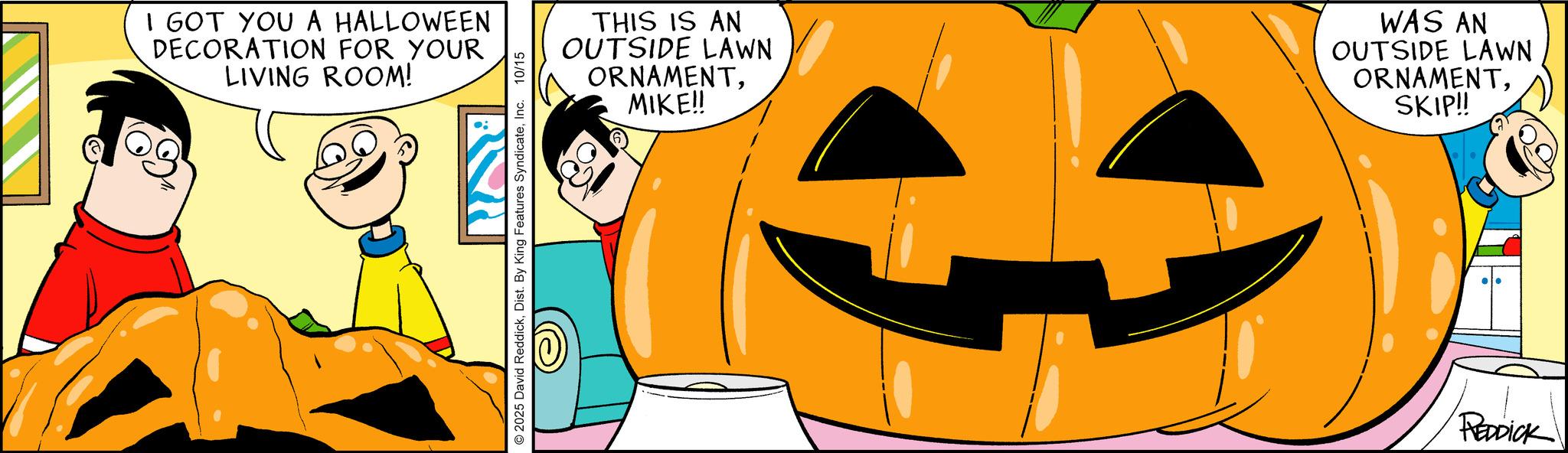 Comic book OCR: I GOT YOU A HALLOWEEN DECORATION FOR YOUR LIVING ROOM! RON 2025 David ReddickInc. 10/15 THIS IS AN OUTSIDE LAWN ORNAMENTMIKE!! WAS AN OUTSIDE LAWN ORNAMENTSKIP!! REDDICK I GOT YOU A HALLOWEEN DECORATION FOR YOUR LIVING ROOM ! RON 2025 David ReddickDist . By King Features SyndicateInc. 10/15 THIS IS AN OUTSIDE LAWN ORNAMENTMIKE !! WAS AN OUTSIDE LAWN ORNAMENTSKIP !! REDDICK