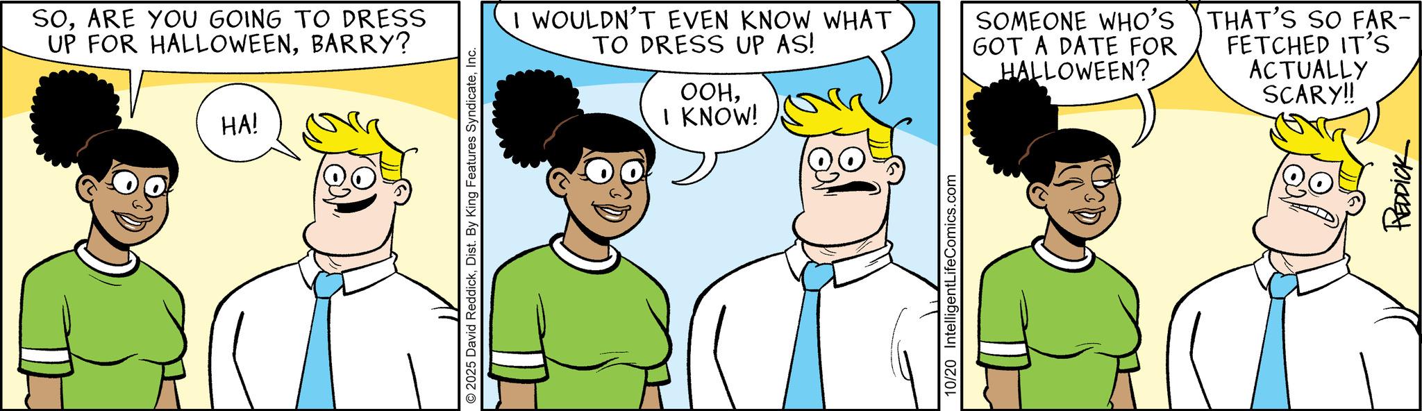 Fiction OCR: SOARE YOU GOING TO DRESS UP FOR HALLOWEENBARRY? HA! 2025 David ReddickInc. I WOULDN'T EVEN KNOW WHAT TO DRESS UP AS! OOHI KNOW! SOMEONE WHO'S GOT A DATE FOR HALLOWEEN? THAT'S SO FAR- FETCHED IT'S ACTUALLY SCARY!! 10/20 IntelligentLifeComics.com REDDICK SOARE YOU GOING TO DRESS UP FOR HALLOWEENBARRY ? HA ! 2025 David ReddickDist . By King Features SyndicateInc. I WOULDN'T EVEN KNOW WHAT TO DRESS UP AS ! OOHI KNOW ! SOMEONE WHO'S GOT A DATE FOR HALLOWEEN ? THAT'S SO FAR- FETCHED IT'S ACTUALLY SCARY !! 10/20 IntelligentLifeComics.com REDDICK