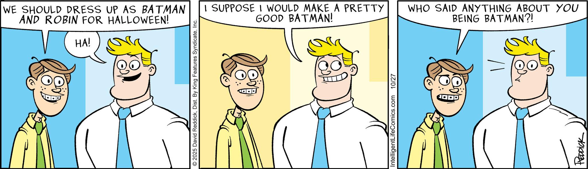Fiction OCR: WE SHOULD DRESS UP AS BATMAN AND ROBIN FOR HALLOWEEN! HA! 2025 David ReddickInc. I SUPPOSE I WOULD MAKE A PRETTY GOOD BATMAN! WHO SAID ANYTHING ABOUT YOU BEING BATMAN?! IntelligentLifeComics.com 10/27 REDDICK WE SHOULD DRESS UP AS BATMAN AND ROBIN FOR HALLOWEEN ! HA ! 2025 David ReddickDist . By King Features SyndicateInc. I SUPPOSE I WOULD MAKE A PRETTY GOOD BATMAN ! WHO SAID ANYTHING ABOUT YOU BEING BATMAN ?! IntelligentLifeComics.com 10/27 REDDICK