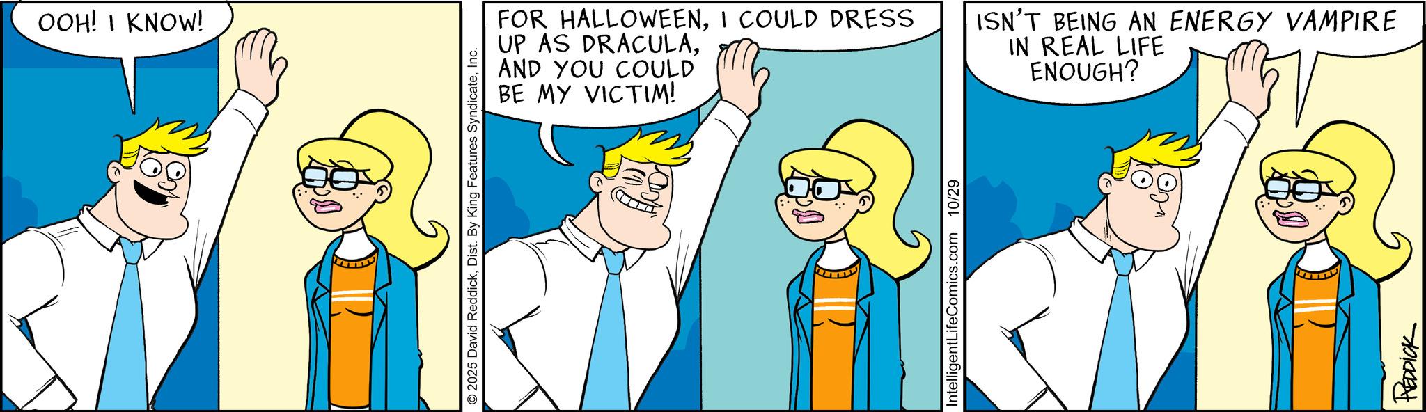 Pleased OCR: OOH! I KNOW! AND YOU COULD BE MY VICTIM! 2025 David ReddickInc. FOR HALLOWEENI COULD DRESS UP AS DRACULAIntelligentLifeComics.com 10/29 ISN'T BEING AN ENERGY VAMPIRE IN REAL LIFE ENOUGH? REDDICK OOH ! I KNOW ! AND YOU COULD BE MY VICTIM ! 2025 David ReddickDist . By King Features SyndicateInc. FOR HALLOWEENI COULD DRESS UP AS DRACULAIntelligentLifeComics.com 10/29 ISN'T BEING AN ENERGY VAMPIRE IN REAL LIFE ENOUGH ? REDDICK