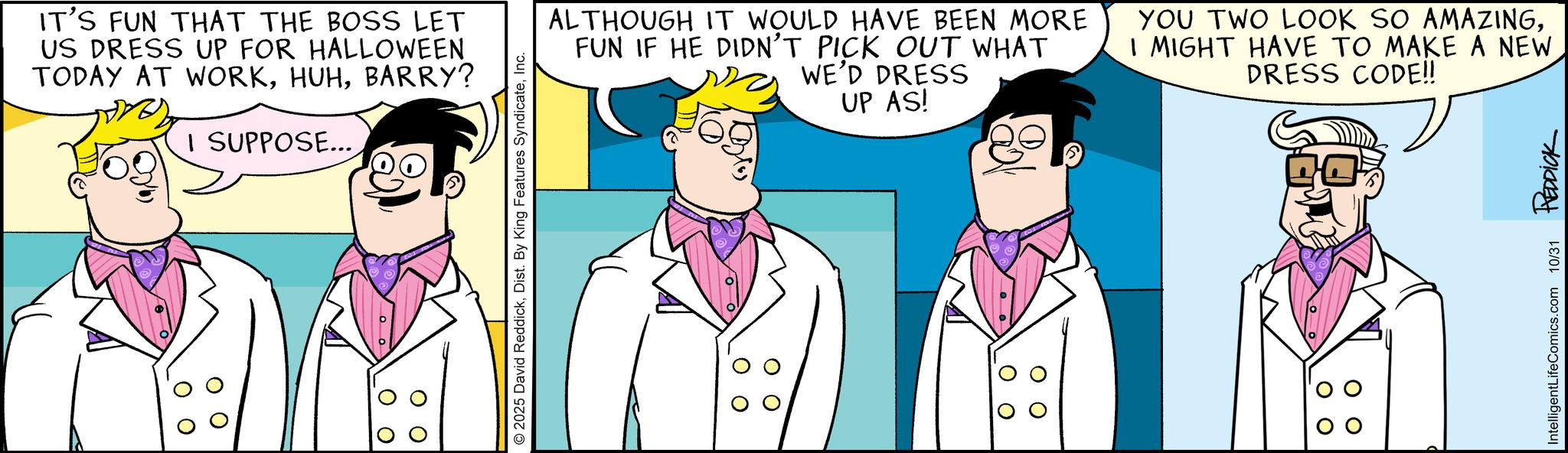 Pleased OCR: O O IT'S FUN THAT THE BOSS LET US DRESS UP FOR HALLOWEEN TODAY AT WORKBARRY? I SUPPOSE... 2025 David ReddickInc. ALTHOUGH IT WOULD HAVE BEEN MORE FUN IF HE DIDN'T PICK OUT WHAT WE'D DRESS UP AS! YOU TWO LOOK SO AMAZINGI MIGHT HAVE TO MAKE A NEW DRESS CODE!! IntelligentLifeComics.com 10/31 REDDICK O O IT'S FUN THAT THE BOSS LET US DRESS UP FOR HALLOWEEN TODAY AT WORKBARRY ? I SUPPOSE ... 2025 David ReddickDist . By King Features SyndicateInc. ALTHOUGH IT WOULD HAVE BEEN MORE FUN IF HE DIDN'T PICK OUT WHAT WE'D DRESS UP AS ! YOU TWO LOOK SO AMAZINGI MIGHT HAVE TO MAKE A NEW DRESS CODE !! IntelligentLifeComics.com 10/31 REDDICK