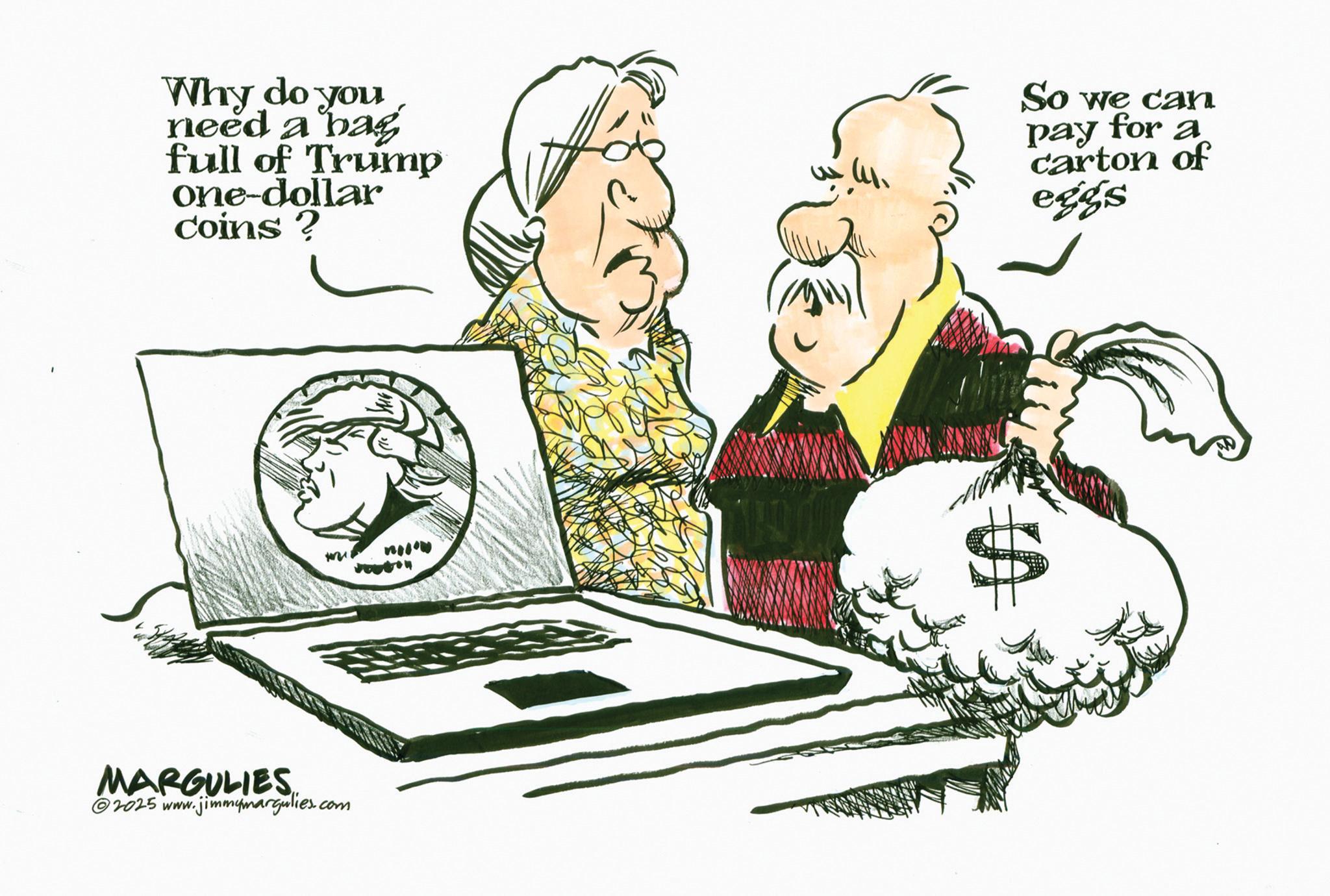 Clip art OCR: Why do you need a bag full of Trump one-dollar lar coins? So we can pay for a carton of eggs MARGULIES 2025 www. www.jimmymargulies.com Why do you need a bag full of Trump one - dollar lar coins ? So we can pay for a carton of eggs MARGULIES 2025 www . www.jimmymargulies.com