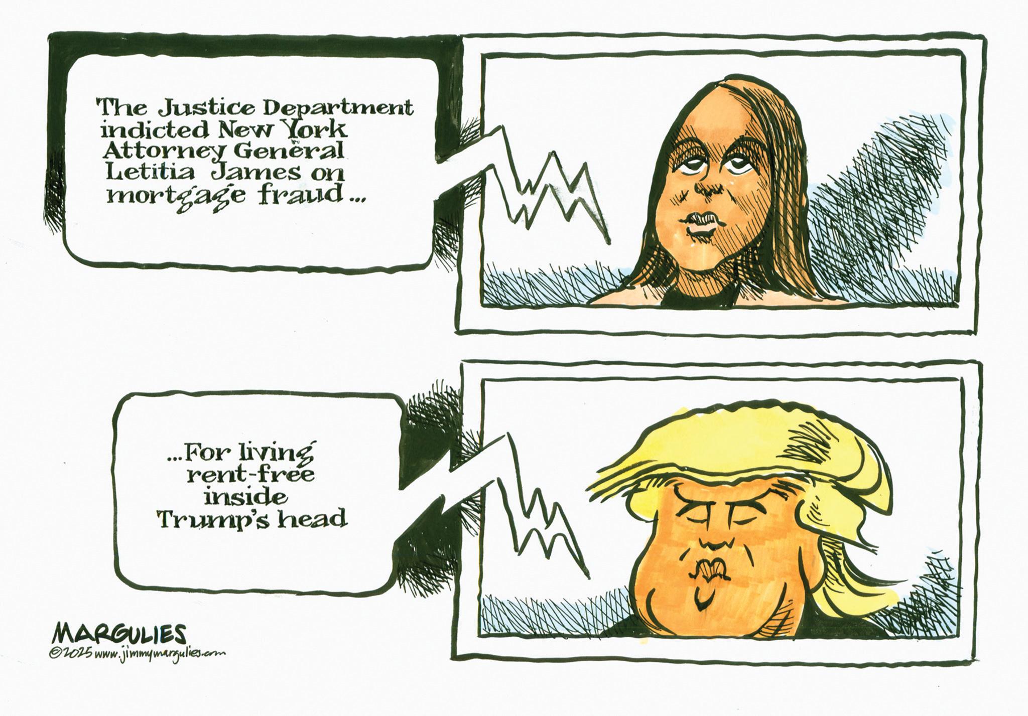 Photo caption OCR: The Justice Department indicted New York Attorney General Letitia James on mortgage fraud... ...For living rent-free inside Trump's head MARGULIES w.jimmymargulies.com 1025 www. The Justice Department indicted New York Attorney General Letitia James on mortgage fraud ... ... For living rent - free inside Trump's head MARGULIES w.jimmymargulies.com 1025 www .