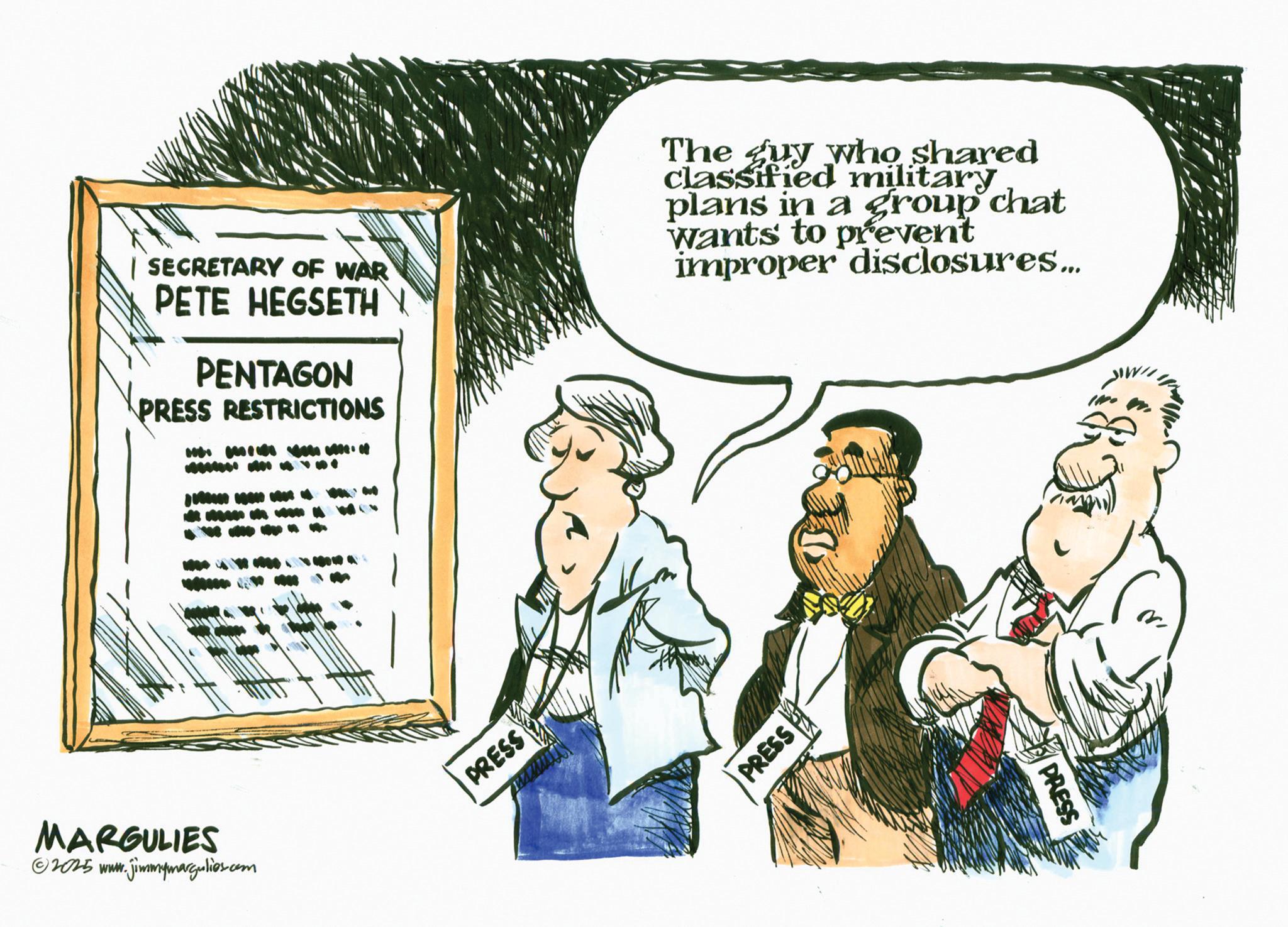 Publication OCR: | SECRETARY OF WAR PETE HEGSETH PENTAGON PRESS RESTRICTIONS The guy who shared classified military plans in a group chat Wants to prevent improper disclosures... MARGULIES ©2025 www.jimmymargulies.com PRESS PRESS PRESS | SECRETARY OF WAR PETE HEGSETH PENTAGON PRESS RESTRICTIONS The guy who shared classified military plans in a group chat Wants to prevent improper disclosures ... MARGULIES © 2025 www.jimmymargulies.com PRESS PRESS PRESS