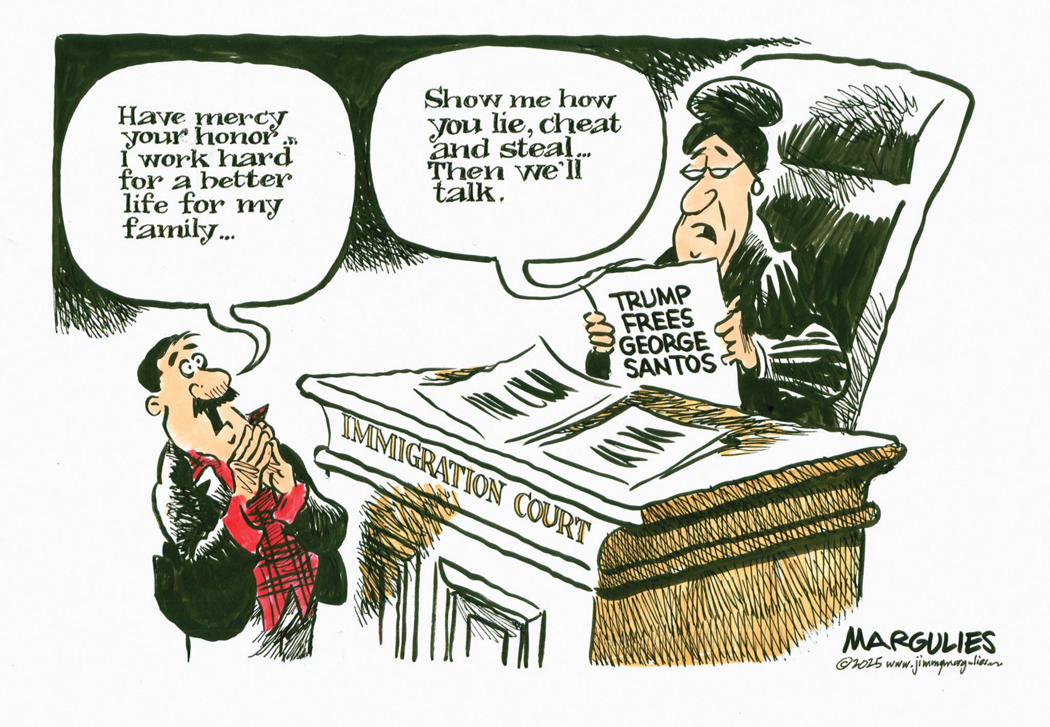 Photo caption OCR: Have mercy your honor.. I work hard for a better life for my family... Show me how you liecheat and steal... Then we'll talk. TRUMP FREES GEORGE SANTOS IMMIGRATION COURT MARGULIES ©2025 www.jimmymag-lian Have mercy your honor .. I work hard for a better life for my family ... Show me how you liecheat and steal ... Then we'll talk . TRUMP FREES GEORGE SANTOS IMMIGRATION COURT MARGULIES © 2025 www.jimmymag - lian