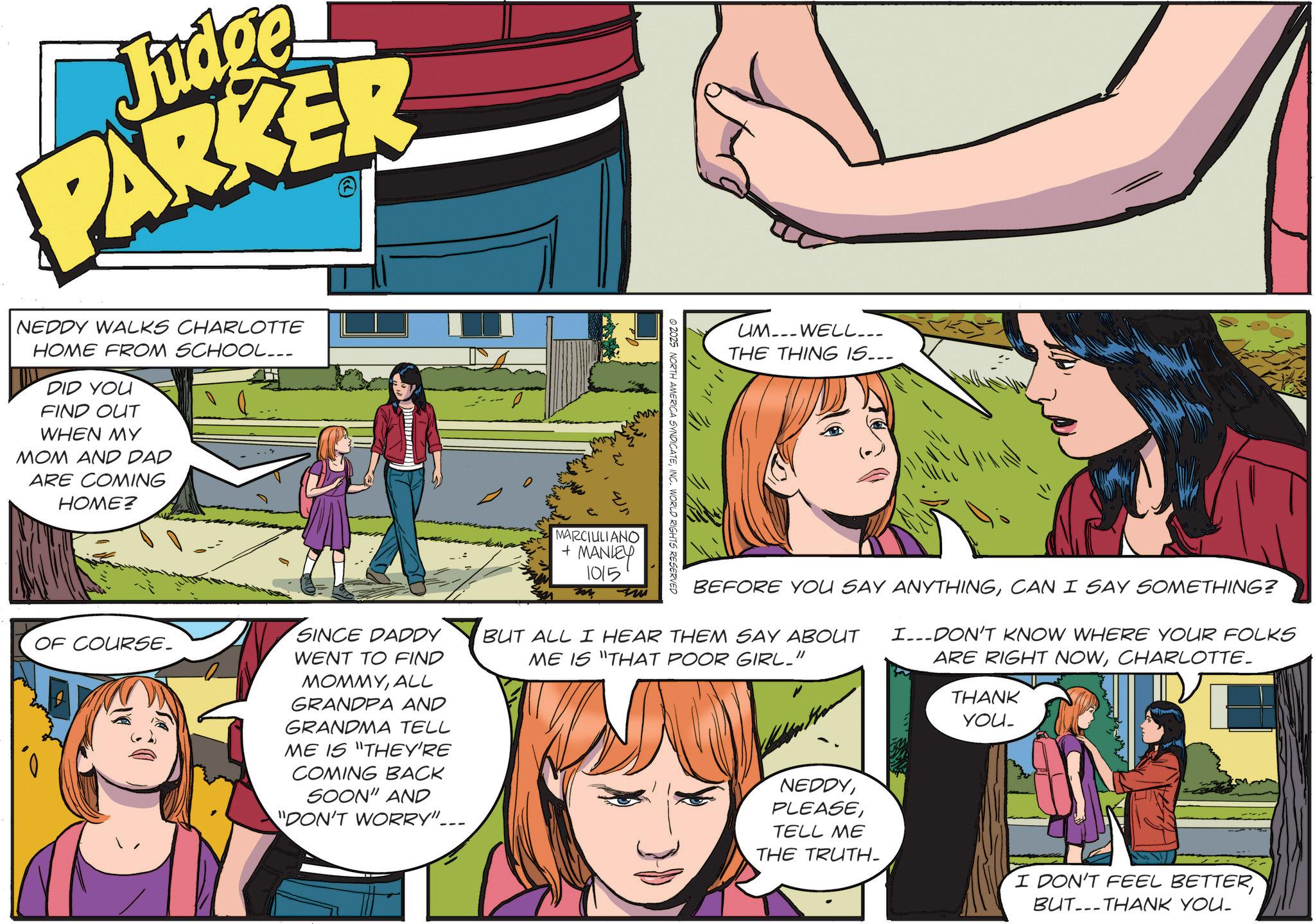 Comic book OCR: Judge PARKER NEDDY WALKS CHARLOTTE HOME FROM SCHOOL... DID YOU FIND OUT WHEN MY MOM AND DAD ARE COMING HOME? OF COURSE. 11171 © 2025 NORTH AMERICA SYNDICATEINC. WORLD RIGHTS RESERVED UMWELL... THE THING IS... SINCE DADDY WENT TO FIND MOMMYALL GRANDPA AND GRANDMA TELL ME IS "THEY'RE COMING BACK SOON" AND "DON'T WORRY"... MARCIULIANO + MANLEY 1015 my ?? BEFORE YOU SAY ANYTHINGCAN I SAY SOMETHING? BUT ALL I HEAR THEM SAY ABOUT I DON'T KNOW WHERE YOUR FOLKS ME IS "THAT POOR GIRL_" ARE RIGHT NOWCHARLOTTE- THANK YOU_ NEDDYTELL ME THE TRUTH- I DON'T FEEL BETTERBUTTHANK YOU- Judge PARKER NEDDY WALKS CHARLOTTE HOME FROM SCHOOL ... DID YOU FIND OUT WHEN MY MOM AND DAD ARE COMING HOME ? OF COURSE . 11171 © 2025 NORTH AMERICA SYNDICATEINC . WORLD RIGHTS RESERVED UMWELL ... THE THING IS ... SINCE DADDY WENT TO FIND MOMMYALL GRANDPA AND GRANDMA TELL ME IS " THEY'RE COMING BACK SOON " AND " DON'T WORRY " ... MARCIULIANO + MANLEY 1015 my ?? BEFORE YOU SAY ANYTHINGCAN I SAY SOMETHING ? BUT ALL I HEAR THEM SAY ABOUT I DON'T KNOW WHERE YOUR FOLKS ME IS " THAT POOR GIRL_ " ARE RIGHT NOWCHARLOTTE- THANK YOU_ NEDDYTELL ME THE TRUTH- I DON'T FEEL BETTERBUTTHANK YOU-