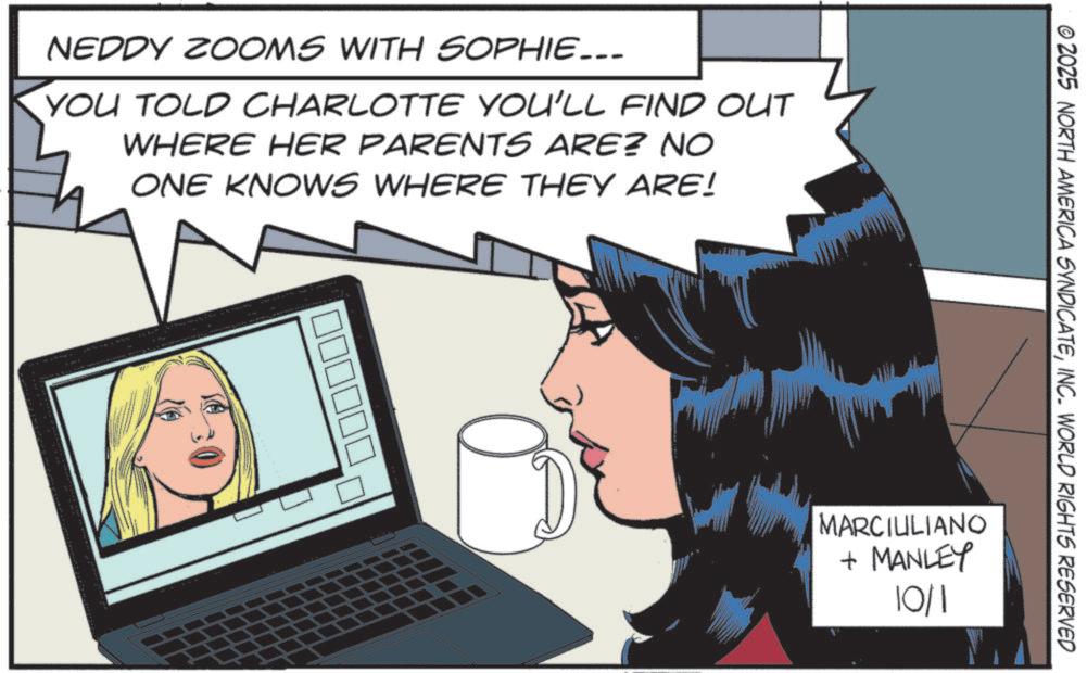 Publication OCR: NEDDY ZOOMS WITH SOPHIE... YOU TOLD CHARLOTTE YOU'LL FIND OUT WHERE HER PARENTS ARE? NO ONE KNOWS WHERE THEY ARE! © 2025 NORTH AMERICA SYNDICATEINC. WORLD RIGHTS RESERVED MARCIULIANO + MANLEY 10/1 NEDDY ZOOMS WITH SOPHIE ... YOU TOLD CHARLOTTE YOU'LL FIND OUT WHERE HER PARENTS ARE ? NO ONE KNOWS WHERE THEY ARE ! © 2025 NORTH AMERICA SYNDICATEINC . WORLD RIGHTS RESERVED MARCIULIANO + MANLEY 10/1