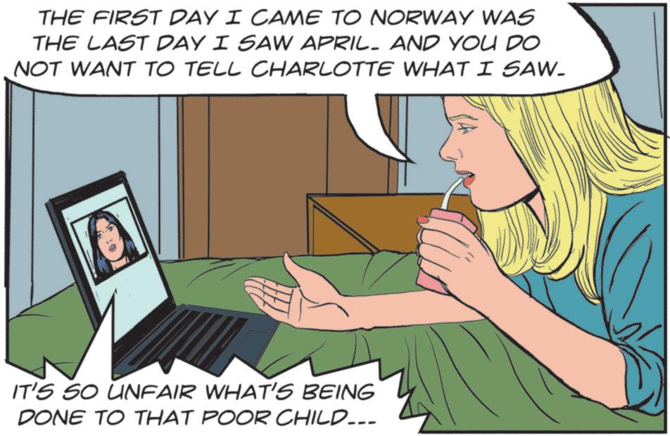 Publication OCR: THE FIRST DAY I CAME TO NORWAY WAS THE LAST DAY I SAW APRIL. AND YOU DO NOT WANT TO TELL CHARLOTTE WHAT I SAW. IT'S SO UNFAIR WHAT'S BEING DONE TO THAT POOR CHILD... THE FIRST DAY I CAME TO NORWAY WAS THE LAST DAY I SAW APRIL . AND YOU DO NOT WANT TO TELL CHARLOTTE WHAT I SAW . IT'S SO UNFAIR WHAT'S BEING DONE TO THAT POOR CHILD ...