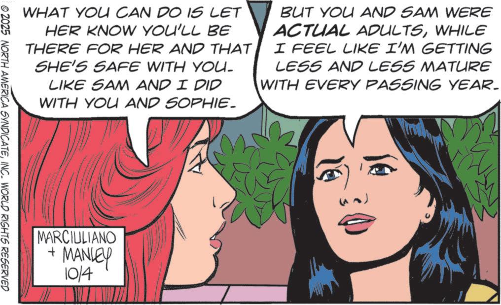 Publication OCR: WHAT YOU CAN DO IS LET HER KNOW YOU'LL BE THERE FOR HER AND THAT SHE'S SAFE WITH YOU. LIKE SAM AND I DID WITH YOU AND SOPHIE. BUT YOU AND SAM WERE ACTUAL ADULTSWHILE I FEEL LIKE I'M GETTING LESS AND LESS MATURE WITH EVERY PASSING YEAR- © 2025 NORTH AMERICA SYNDICATEINC. WORLD RIGHTS RESERVED MARCIULIANO + MANLEY 10/4 WHAT YOU CAN DO IS LET HER KNOW YOU'LL BE THERE FOR HER AND THAT SHE'S SAFE WITH YOU . LIKE SAM AND I DID WITH YOU AND SOPHIE . BUT YOU AND SAM WERE ACTUAL ADULTSWHILE I FEEL LIKE I'M GETTING LESS AND LESS MATURE WITH EVERY PASSING YEAR- © 2025 NORTH AMERICA SYNDICATEINC . WORLD RIGHTS RESERVED MARCIULIANO + MANLEY 10/4