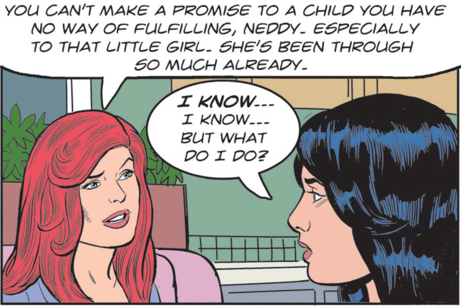 Publication OCR: YOU CAN'T MAKE A PROMISE TO A CHILD YOU HAVE NO WAY OF FULFILLINGNEDDY. ESPECIALLY TO THAT LITTLE GIRL. SHE'S BEEN THROUGH SO MUCH ALREADY. I KNOW... I KNOW... BUT WHAT DO I DO? YOU CAN'T MAKE A PROMISE TO A CHILD YOU HAVE NO WAY OF FULFILLINGNEDDY . ESPECIALLY TO THAT LITTLE GIRL . SHE'S BEEN THROUGH SO MUCH ALREADY . I KNOW ... I KNOW ... BUT WHAT DO I DO ?