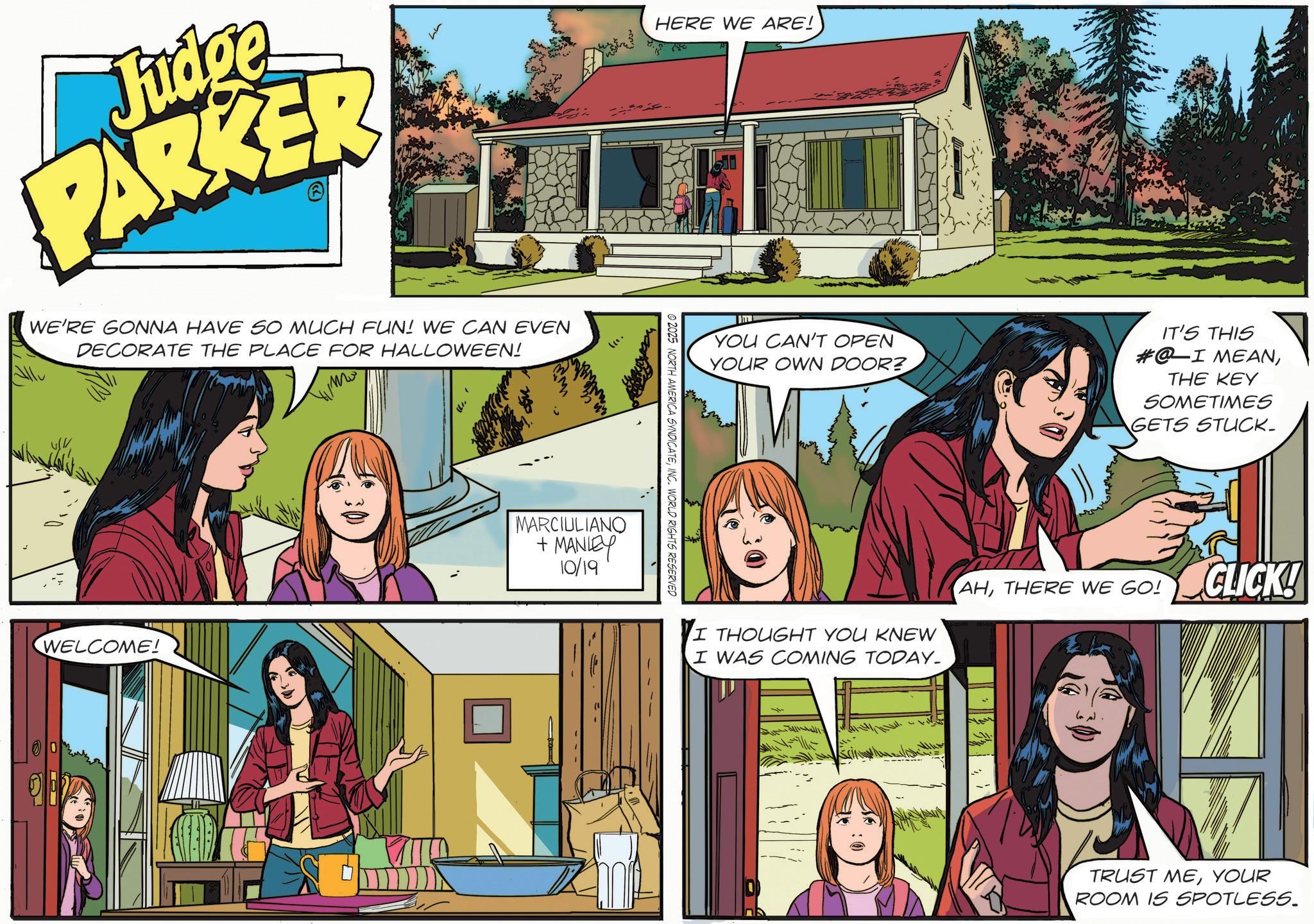 Animated cartoon OCR: Judge PARKER WE'RE GONNA HAVE SO MUCH FUN! WE CAN EVEN DECORATE THE PLACE FOR HALLOWEEN! WELCOME! HERE WE ARE! MARCIULIANO + MANLEY 10/19 © 2025 NORTH AMERICA SYNDICATEINC. WORLD RIGHTS RESERVED YOU CAN'T OPEN YOUR OWN DOOR? IT'S THIS #@I MEANTHE KEY SOMETIMES GETS STUCK_ I THOUGHT YOU KNEW I WAS COMING TODAY. AHTHERE WE GO! CLICK! TRUST MEYOUR ROOM IS SPOTLESS. Judge PARKER WE'RE GONNA HAVE SO MUCH FUN ! WE CAN EVEN DECORATE THE PLACE FOR HALLOWEEN ! WELCOME ! HERE WE ARE ! MARCIULIANO + MANLEY 10/19 © 2025 NORTH AMERICA SYNDICATEINC . WORLD RIGHTS RESERVED YOU CAN'T OPEN YOUR OWN DOOR ? IT'S THIS # @ I MEANTHE KEY SOMETIMES GETS STUCK_ I THOUGHT YOU KNEW I WAS COMING TODAY . AHTHERE WE GO ! CLICK ! TRUST MEYOUR ROOM IS SPOTLESS .