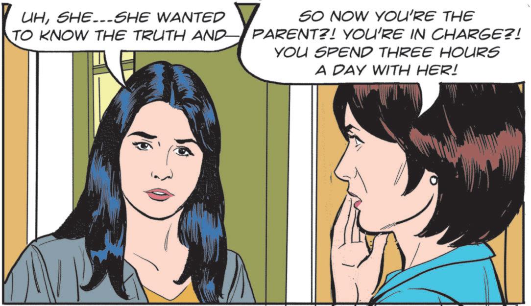 Pleased OCR: UHSHE...SHE WANTED TO KNOW THE TRUTH AND SO NOW YOU'RE THE PARENT?! YOU'RE IN CHARGE?! YOU SPEND THREE HOURS A DAY WITH HER! UHSHE ... SHE WANTED TO KNOW THE TRUTH AND SO NOW YOU'RE THE PARENT ?! YOU'RE IN CHARGE ?! YOU SPEND THREE HOURS A DAY WITH HER !