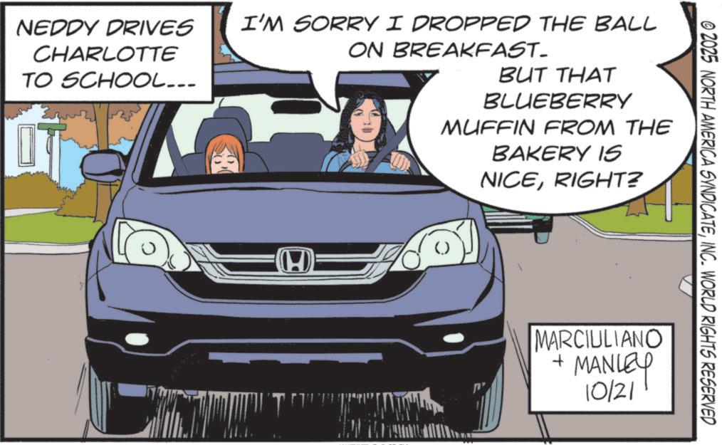 Windshield OCR: NEDDY DRIVES CHARLOTTE TO SCHOOL... I'M SORRY I DROPPED THE BALL ON BREAKFAST. BUT THAT BLUEBERRY MUFFIN FROM THE BAKERY IS NICERIGHT? (H © 2025 NORTH AMERICA SYNDICATEINC. WORLD RIGHTS RESERVED MARCIULIANO + MANLEY 10/21 NEDDY DRIVES CHARLOTTE TO SCHOOL ... I'M SORRY I DROPPED THE BALL ON BREAKFAST . BUT THAT BLUEBERRY MUFFIN FROM THE BAKERY IS NICERIGHT ? ( H © 2025 NORTH AMERICA SYNDICATEINC . WORLD RIGHTS RESERVED MARCIULIANO + MANLEY 10/21