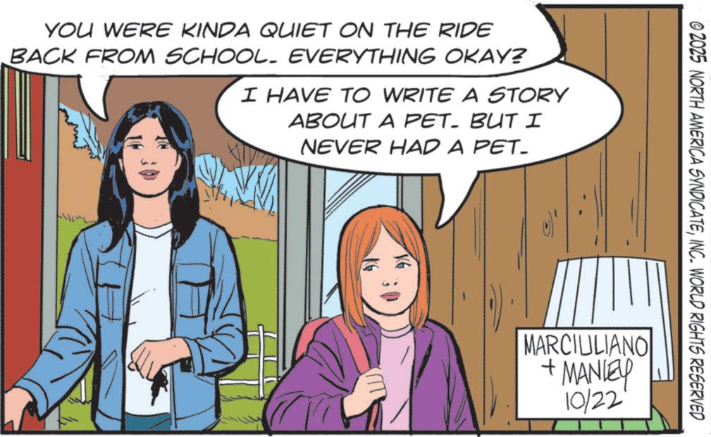 Publication OCR: YOU WERE KINDA QUIET ON THE RIDE BACK FROM SCHOOL. EVERYTHING OKAY? I HAVE TO WRITE A STORY ABOUT A PET- BUT I NEVER HAD A PET_ © 2025 NORTH AMERICA SYNDICATEINC. WORLD RIGHTS RESERVED MARCIULIANO + MANLEY 10/22 YOU WERE KINDA QUIET ON THE RIDE BACK FROM SCHOOL . EVERYTHING OKAY ? I HAVE TO WRITE A STORY ABOUT A PET- BUT I NEVER HAD A PET_ © 2025 NORTH AMERICA SYNDICATEINC . WORLD RIGHTS RESERVED MARCIULIANO + MANLEY 10/22