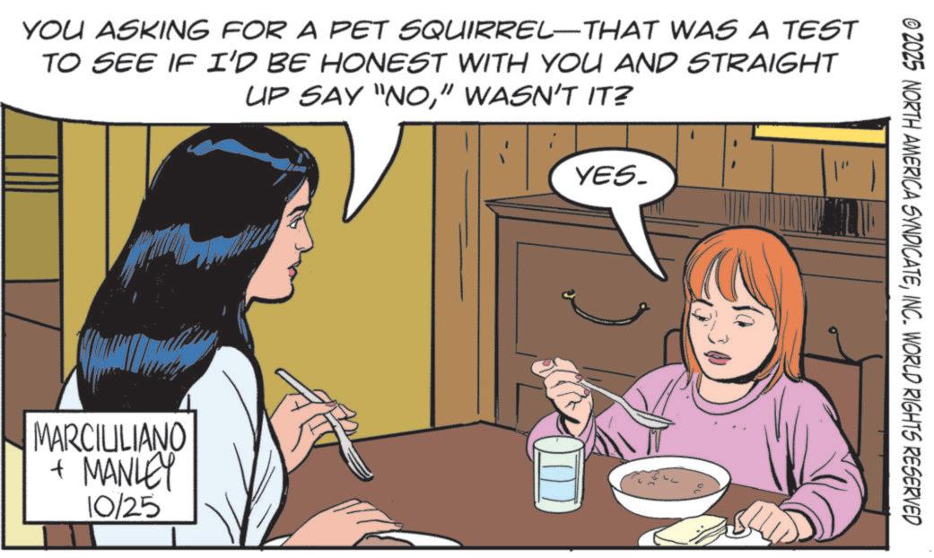 Publication OCR: YOU ASKING FOR A PET SQUIRREL-THAT WAS A TEST TO SEE IF I'D BE HONEST WITH YOU AND STRAIGHT UP SAY "NO" WASN'T IT? MARCILILIANO + MANLEY 10/25 YES_ © 2025 NORTH AMERICA SYNDICATEINC. WORLD RIGHTS RESERVED YOU ASKING FOR A PET SQUIRREL - THAT WAS A TEST TO SEE IF I'D BE HONEST WITH YOU AND STRAIGHT UP SAY " NO" WASN'T IT ? MARCILILIANO + MANLEY 10/25 YES_ © 2025 NORTH AMERICA SYNDICATEINC . WORLD RIGHTS RESERVED