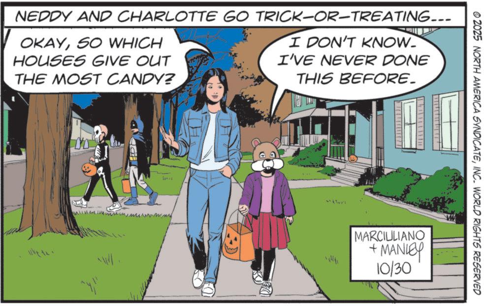 Animated cartoon OCR: NEDDY AND CHARLOTTE GO TRICK-OR-TREATING... OKAYSO WHICH HOUSES GIVE OUT THE MOST CANDY? I DON'T KNOW. I'VE NEVER DONE THIS BEFORE. W16 © 2025 NORTH AMERICA SYNDICATEINC. WORLD RIGHTS RESERVED MARCIULIANO + MANLEY 10/30 NEDDY AND CHARLOTTE GO TRICK - OR - TREATING ... OKAYSO WHICH HOUSES GIVE OUT THE MOST CANDY ? I DON'T KNOW . I'VE NEVER DONE THIS BEFORE . W16 © 2025 NORTH AMERICA SYNDICATEINC . WORLD RIGHTS RESERVED MARCIULIANO + MANLEY 10/30