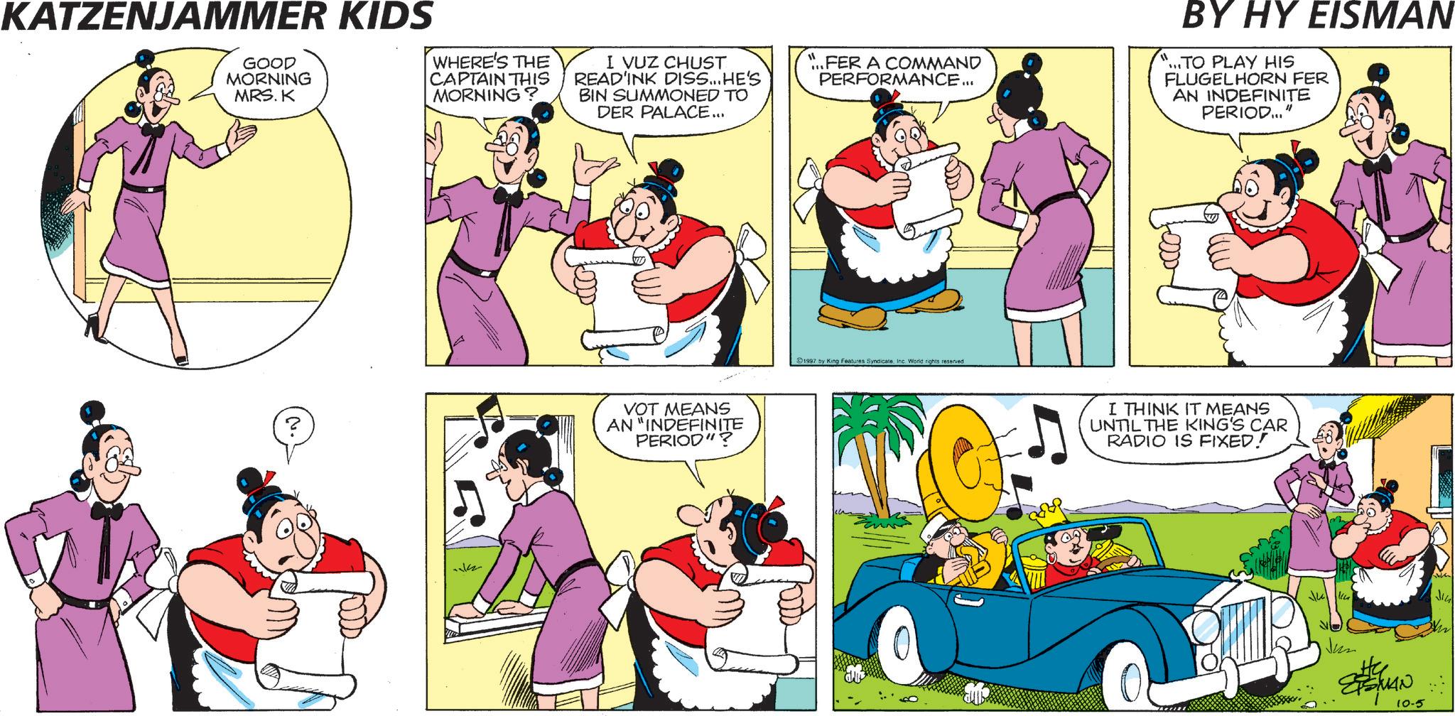Fiction OCR: KATZENJAMMER KIDS GOOD MORNING MRS. K WHERE'S THE CAPTAIN THIS MORNING? I VUZ CHUST READ'INK DISS... HE'S BIN SUMMONED TO DER PALACE... FER A COMMAND PERFORMANCE... BY HY EISMAN ...TO PLAY HIS FLUGELHORN FER AN INDEFINITE PERIOD... "1 VOT MEANS AN "INDEFINITE PERIOD"? 1997 by King Features Syndicate. Inc. World rights reserved I THINK IT MEANS UNTIL THE KING'S CAR RADIO IS FIXED! Jun He ETSMAN 10-5 Ju KATZENJAMMER KIDS GOOD MORNING MRS . K WHERE'S THE CAPTAIN THIS MORNING ? I VUZ CHUST READ'INK DISS ... HE'S BIN SUMMONED TO DER PALACE ... FER A COMMAND PERFORMANCE ... BY HY EISMAN ... TO PLAY HIS FLUGELHORN FER AN INDEFINITE PERIOD ... " 1 VOT MEANS AN " INDEFINITE PERIOD " ? 1997 by King Features Syndicate . Inc. World rights reserved I THINK IT MEANS UNTIL THE KING'S CAR RADIO IS FIXED ! Jun He ETSMAN 10-5 Ju