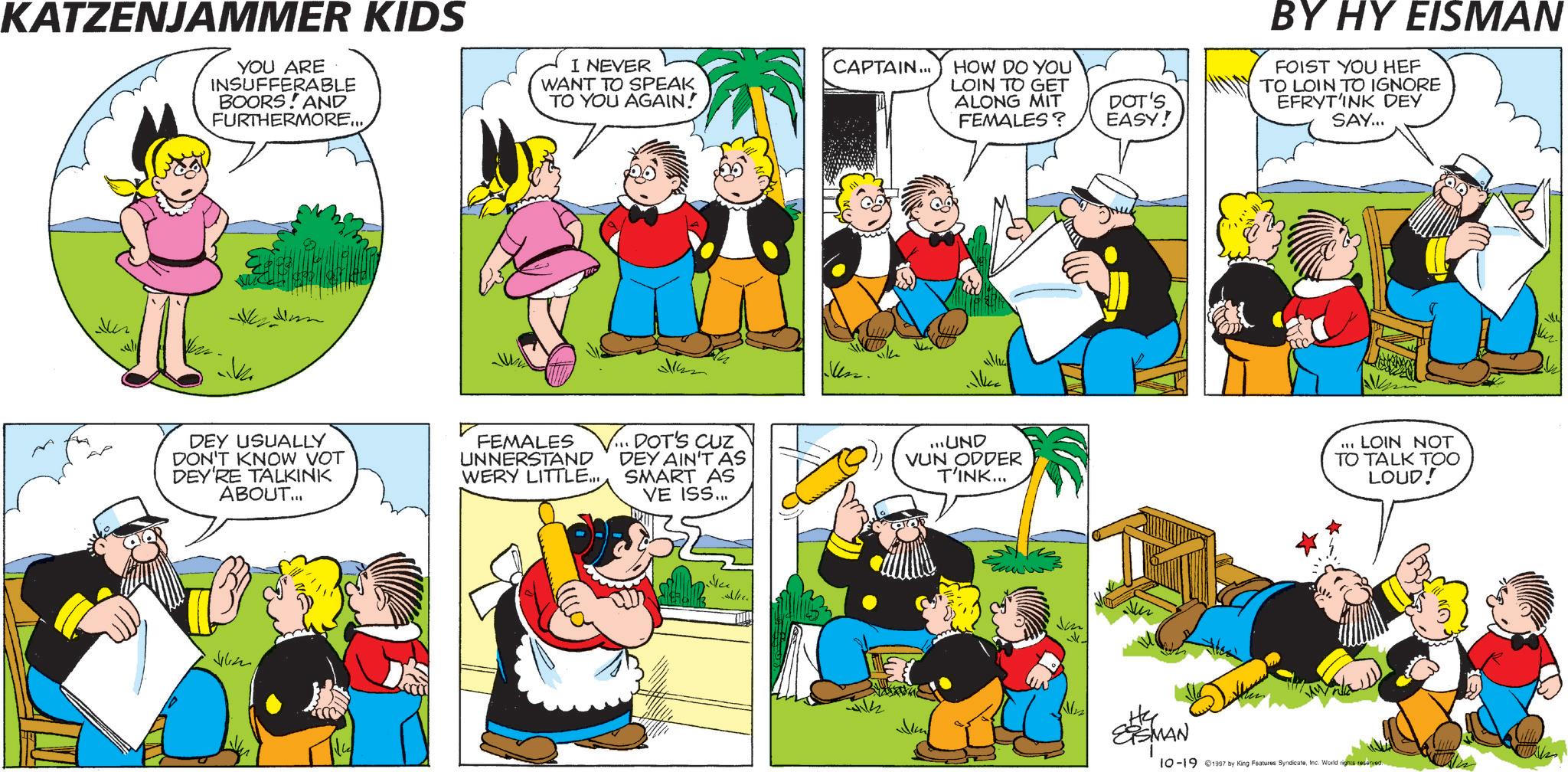 Fictional character OCR: KATZENJAMMER KIDS YOU ARE INSUFFERABLE BOORS AND FURTHERMORE... I NEVER WANT TO SPEAK TO YOU AGAIN! CAPTAIN... HOW DO YOU LOIN TO GET ALONG MIT FEMALES? DOT'S EASY! 51422 un. ke DEY USUALLY DON'T KNOW VOT DEY'RE TALKINK ABOUT... FEMALES UNNERSTAND WERY LITTLE... V... DOT'S CUZ DEY AIN'T AS SMART AS VE ISS... Jilin ...UND VUN ODDER T'INK... ESMAN BY HY EISMAN FOIST YOU HEF TO LOIN TO IGNORE EFRYT'INK DEY SAY... 111 LOIN NOT TO TALK TOO LOUD! 10-19 1997 by King Features SyndicateInc. World rights reserved. KATZENJAMMER KIDS YOU ARE INSUFFERABLE BOORS AND FURTHERMORE ... I NEVER WANT TO SPEAK TO YOU AGAIN ! CAPTAIN ... HOW DO YOU LOIN TO GET ALONG MIT FEMALES ? DOT'S EASY ! 51422 un . ke DEY USUALLY DON'T KNOW VOT DEY'RE TALKINK ABOUT ... FEMALES UNNERSTAND WERY LITTLE ... V ... DOT'S CUZ DEY AIN'T AS SMART AS VE ISS ... Jilin ... UND VUN ODDER T'INK ... ESMAN BY HY EISMAN FOIST YOU HEF TO LOIN TO IGNORE EFRYT'INK DEY SAY ... 111 LOIN NOT TO TALK TOO LOUD ! 10-19 1997 by King Features SyndicateInc. World rights reserved .