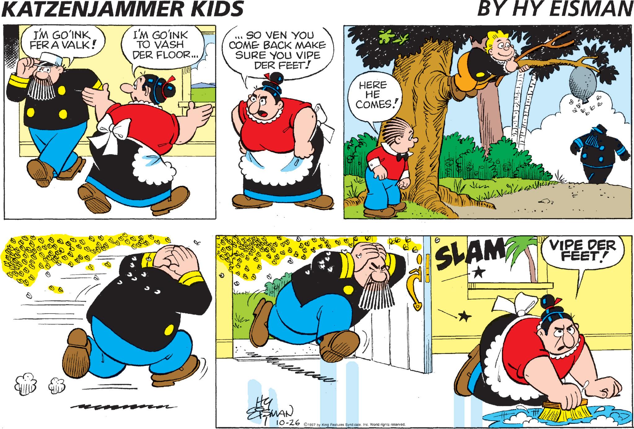 Pleased OCR: KATZENJAMMER KIDS I'M GOINK FER A VALK! I'M GOINK TO VASH DER FLOOR... SO VEN YOU COME BACK MAKE SURE YOU VIPE DER FEET! 82 ESMAN HERE HE COMES. 10-26 ©1997 by King Features Syndicate. Inc. World rights reserved. BY HY EISMAN SLAM VIPE DER FEET! KATZENJAMMER KIDS I'M GOINK FER A VALK ! I'M GOINK TO VASH DER FLOOR ... SO VEN YOU COME BACK MAKE SURE YOU VIPE DER FEET ! 82 ESMAN HERE HE COMES . 10-26 © 1997 by King Features Syndicate . Inc. World rights reserved . BY HY EISMAN SLAM VIPE DER FEET !