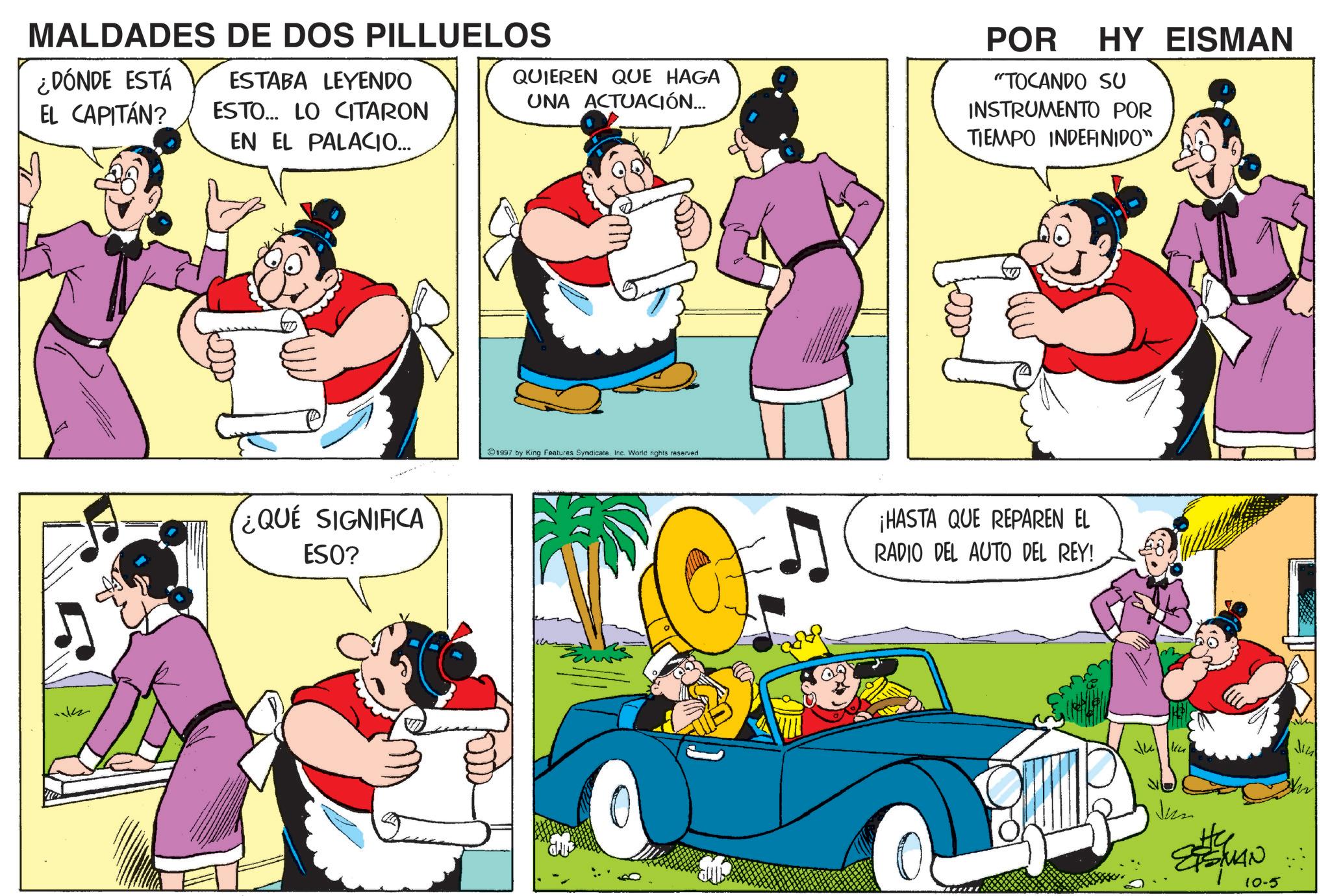 Animated cartoon OCR: MALDADES DE DOS PILLUELOS ¿DÓNDE ESTÁ EL CAPITÁN? ESTABA LEYENDO ESTO... LO CITARON EN EL PALACIO... QUIEREN QUE HAGA UNA ACTUACIÓN... POR HY EISMAN "TOCANDO SU INSTRUMENTO POR TIEMPO INDEFINIDO" ¿QUE SIGNIFICA ESO? 1997 by King Features SyndicateInc. World rights reserved ¡HASTA QUE REPAREN EL RADIO DEL AUTO DEL REY! Jun ETSMAN 10-5 MALDADES DE DOS PILLUELOS ¿ DÓNDE ESTÁ EL CAPITÁN ? ESTABA LEYENDO ESTO ... LO CITARON EN EL PALACIO ... QUIEREN QUE HAGA UNA ACTUACIÓN ... POR HY EISMAN " TOCANDO SU INSTRUMENTO POR TIEMPO INDEFINIDO " ¿ QUE SIGNIFICA ESO ? 1997 by King Features SyndicateInc. World rights reserved ¡ HASTA QUE REPAREN EL RADIO DEL AUTO DEL REY ! Jun ETSMAN 10-5