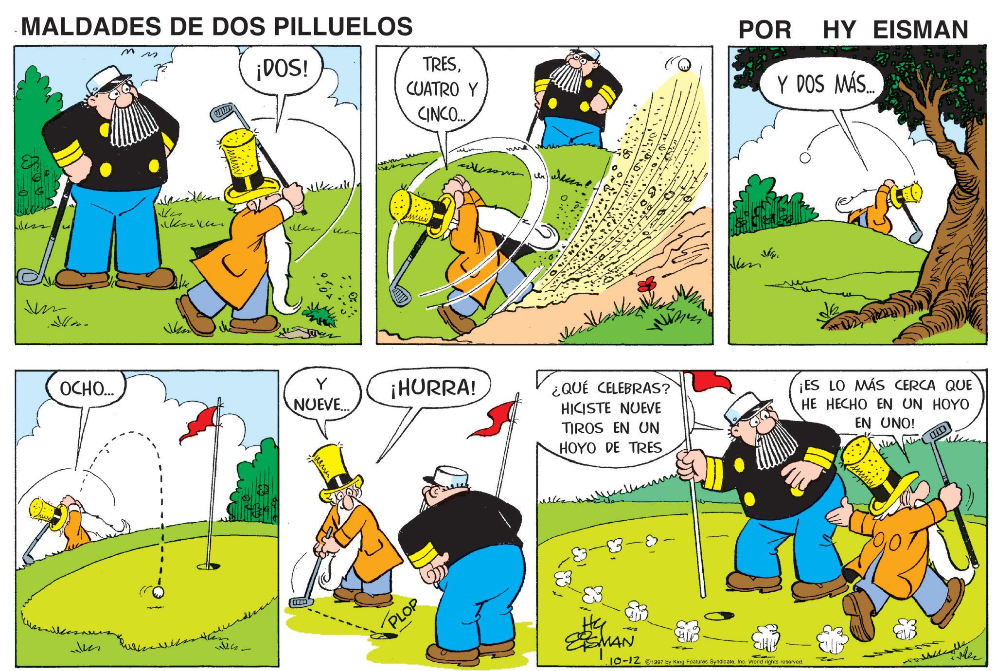 Fictional character OCR: MALDADES DE DOS PILLUELOS m ¡DOS! TRESCUATRO Y CINCO... V ?? ???? OCHO... ? NUEVE... ¡HURRA! JM PLOP ???? POR HY EISMAN Y DOS MÁS.... ¿QUÉ CELEBRAS? HICISTE NUEVE TIROS EN UN HOYO DE TRES ¡ES LO MÁS CERCA QUE HE HECHO EN UN HOYO EN UNO! ESMAN 10-12 1997 by King Features SyndicateInc. World rights reserved. Mer MALDADES DE DOS PILLUELOS m ¡ DOS ! TRESCUATRO Y CINCO ... V ?? ??? ? OCHO ... ? NUEVE ... ¡ HURRA ! JM PLOP ???? POR HY EISMAN Y DOS MÁS .... ¿ QUÉ CELEBRAS ? HICISTE NUEVE TIROS EN UN HOYO DE TRES ¡ ES LO MÁS CERCA QUE HE HECHO EN UN HOYO EN UNO ! ESMAN 10-12 1997 by King Features SyndicateInc. World rights reserved . Mer