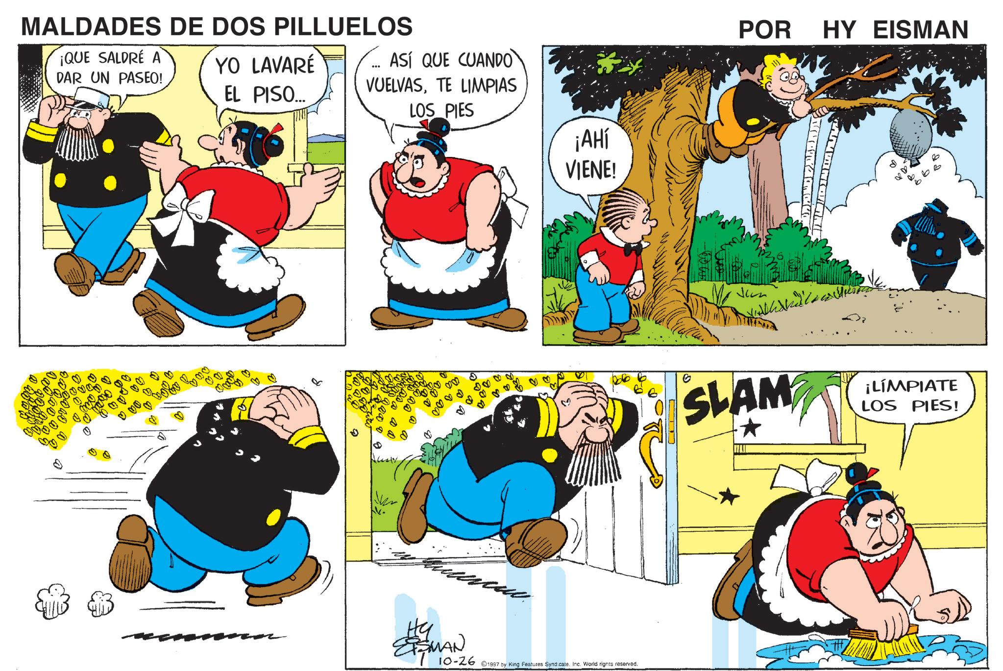 Comic book OCR: MALDADES DE DOS PILLUELOS ¡QUE SALDRE A DAR UN PASEO! YO LAVARÉ EL PISO... ASÍ QUE CUANDO VUELVASTE LIMPIAS LOS PIES ¡AHÍ VIENE! Hy EISMAN 10-26 1997 by King Features Syndicate. Inc. World rights reserved. POR HY EISMAN Jean [??? SLAM ¡LÍMPIATE LOS PIES! MALDADES DE DOS PILLUELOS ¡ QUE SALDRE A DAR UN PASEO ! YO LAVARÉ EL PISO ... ASÍ QUE CUANDO VUELVASTE LIMPIAS LOS PIES ¡ AHÍ VIENE ! Hy EISMAN 10-26 1997 by King Features Syndicate . Inc. World rights reserved . POR HY EISMAN Jean [ ? ? ? SLAM ¡ LÍMPIATE LOS PIES !