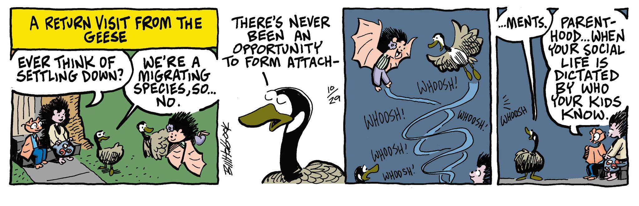 Photo caption OCR: A RETURN VISIT FROM THE GEESE EVER THINK OF SETTLING DOWN? WE'RE A MIGRATING SPECIESSO... No. THERE'S NEVER BEEN AN OPPORTUNITY TO FORM ATTACH- 29 WHOOSH! WHOOSH! WHOOSH! WHOOSH! WHOOSH! ? MENTS. PARENT- WHOOSH HOOD...WHEN YOUR SOCIAL LIFE IS DICTATED BY WHO YOUR KIDS KNOW. A RETURN VISIT FROM THE GEESE EVER THINK OF SETTLING DOWN ? WE'RE A MIGRATING SPECIESSO ... No. THERE'S NEVER BEEN AN OPPORTUNITY TO FORM ATTACH- 29 WHOOSH ! WHOOSH ! WHOOSH ! WHOOSH ! WHOOSH ! ? MENTS . PARENT- WHOOSH HOOD ... WHEN YOUR SOCIAL LIFE IS DICTATED BY WHO YOUR KIDS KNOW .
