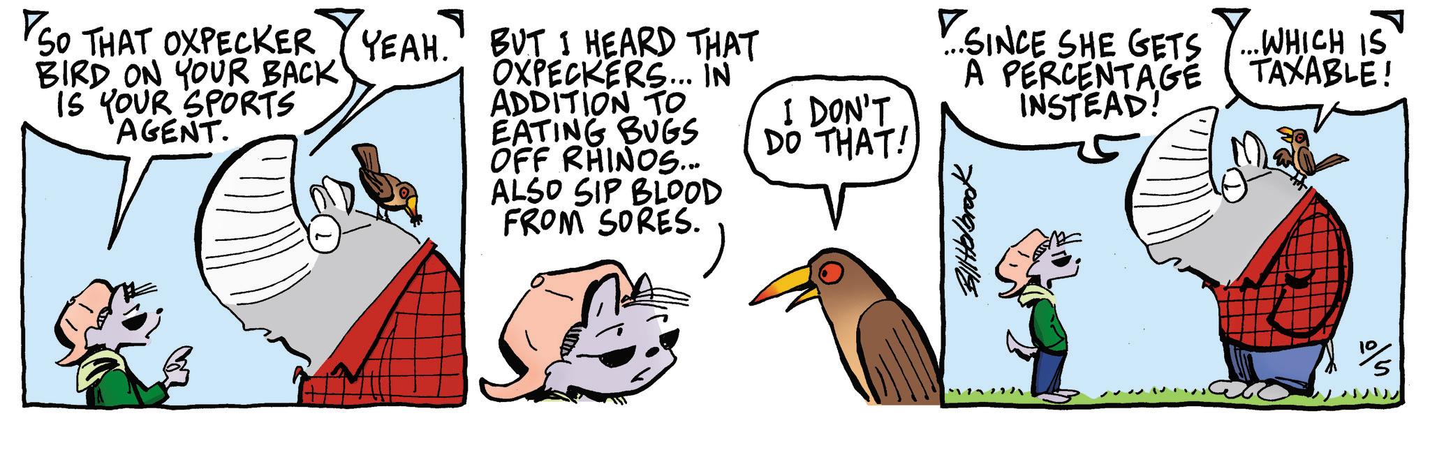 Bird OCR: SO THAT OXPECKER YEAH. BIRD ON YOUR BACK IS YOUR SPORTS AGENT. BUT I HEARD THAT OXPECKERS... IN ADDITION TO I DON'T ? SINCE SHE GETS Y... WHICH IS A PERCENTAGE TAXABLE! INSTEAD! EATING BUGS DO THAT! OFF RHINOS... ALSO SIP BLOOD FROM SORES. Bittelbrook SO THAT OXPECKER YEAH . BIRD ON YOUR BACK IS YOUR SPORTS AGENT . BUT I HEARD THAT OXPECKERS ... IN ADDITION TO I DON'T ? SINCE SHE GETS Y ... WHICH IS A PERCENTAGE TAXABLE ! INSTEAD ! EATING BUGS DO THAT ! OFF RHINOS ... ALSO SIP BLOOD FROM SORES . Bittelbrook
