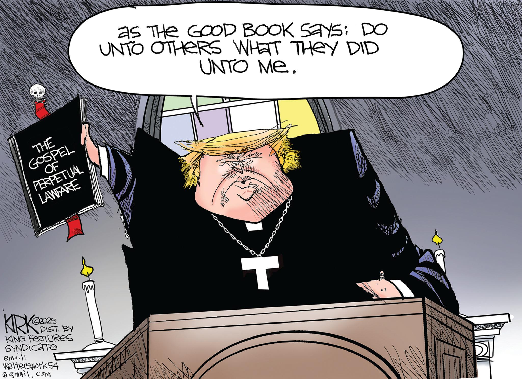 Photo caption OCR: THE GOSPEL OF PERPETUAL LAWFARE KRK 2025 DIST. BY KING FEATURES SYNDICATE email: Walterswork54 @gmail.com as THE GOOD BOOK Says: DO UNTO OTHERS WHAT THEY DID UNTO ME. T THE GOSPEL OF PERPETUAL LAWFARE KRK 2025 DIST . BY KING FEATURES SYNDICATE email : Walterswork54 @ gmail.com as THE GOOD BOOK Says : DO UNTO OTHERS WHAT THEY DID UNTO ME . T