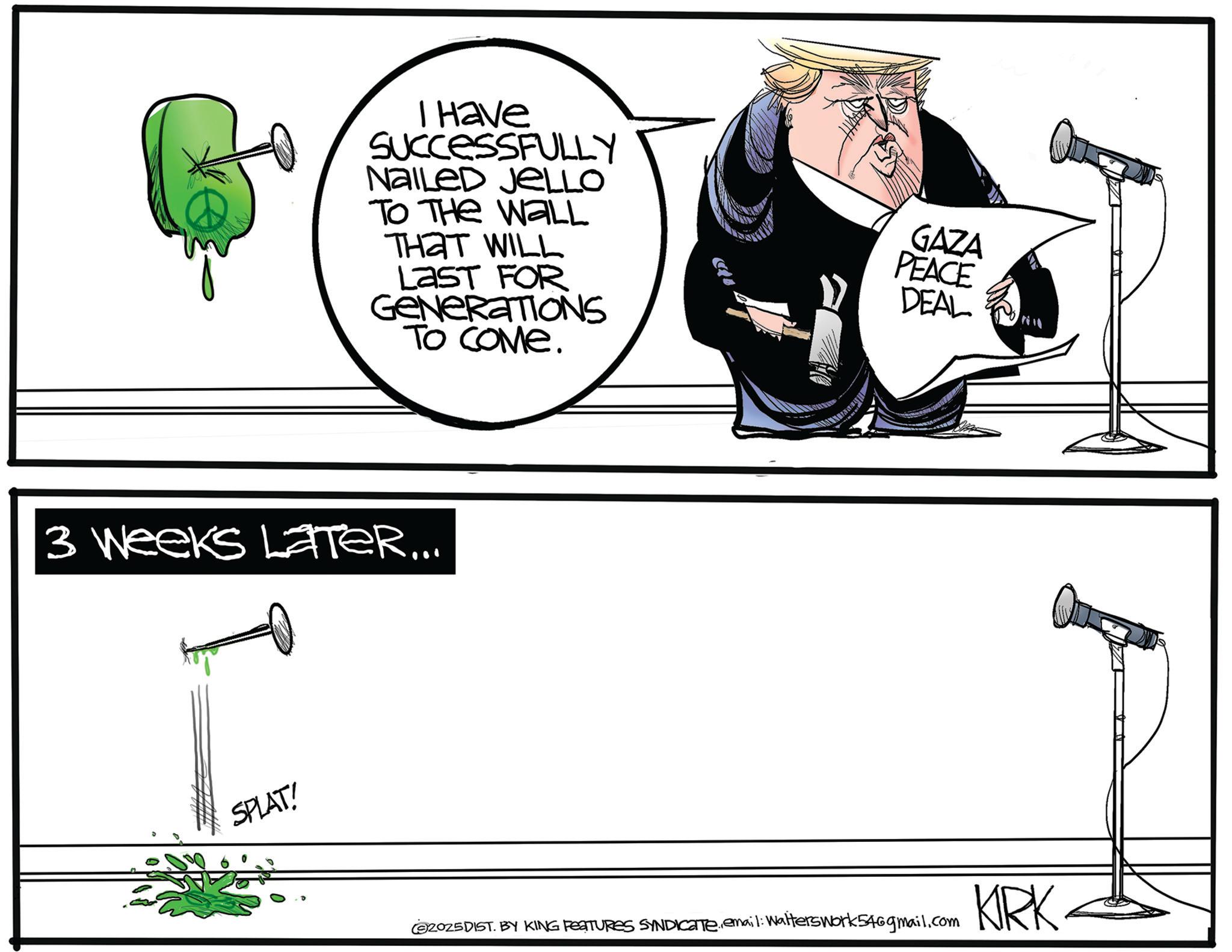 Photo caption OCR: I Have SUCCESSFULLY NAILED JELLO TO THE WALL ???? WILL LAST FOR GENERATIONS TO COME. 3 Weeks LATER... SPLAT! GAZA PEACE DEAL 2025DIST. BY KING FEATURES SYNDICATE.email: Walters work 546gmail.com KRK I Have SUCCESSFULLY NAILED JELLO TO THE WALL ???? WILL LAST FOR GENERATIONS TO COME . 3 Weeks LATER ... SPLAT ! GAZA PEACE DEAL 2025DIST . BY KING FEATURES SYNDICATE.email : Walters work 546gmail.com KRK