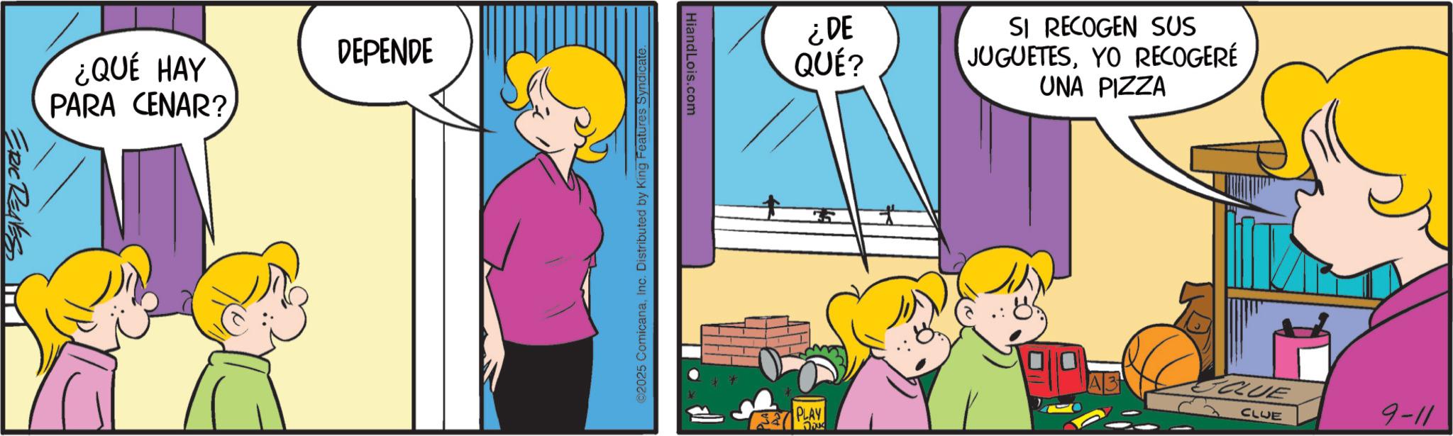 Child OCR: ERIC REAVES DEPENDE ¿QUÉ HAY PARA CENAR? HiandLois.com 02025 ComicanaInc. Distributed by King Features Syndicate ¿DE QUÉ? SI RECOGEN SUS JUGUETESYO RECOGERÉ UNA PIZZA CLUE 9-11 PLAY QUE ERIC REAVES DEPENDE ¿ QUÉ HAY PARA CENAR ? HiandLois.com 02025 ComicanaInc. Distributed by King Features Syndicate ¿ DE QUÉ ? SI RECOGEN SUS JUGUETESYO RECOGERÉ UNA PIZZA CLUE 9-11 PLAY QUE
