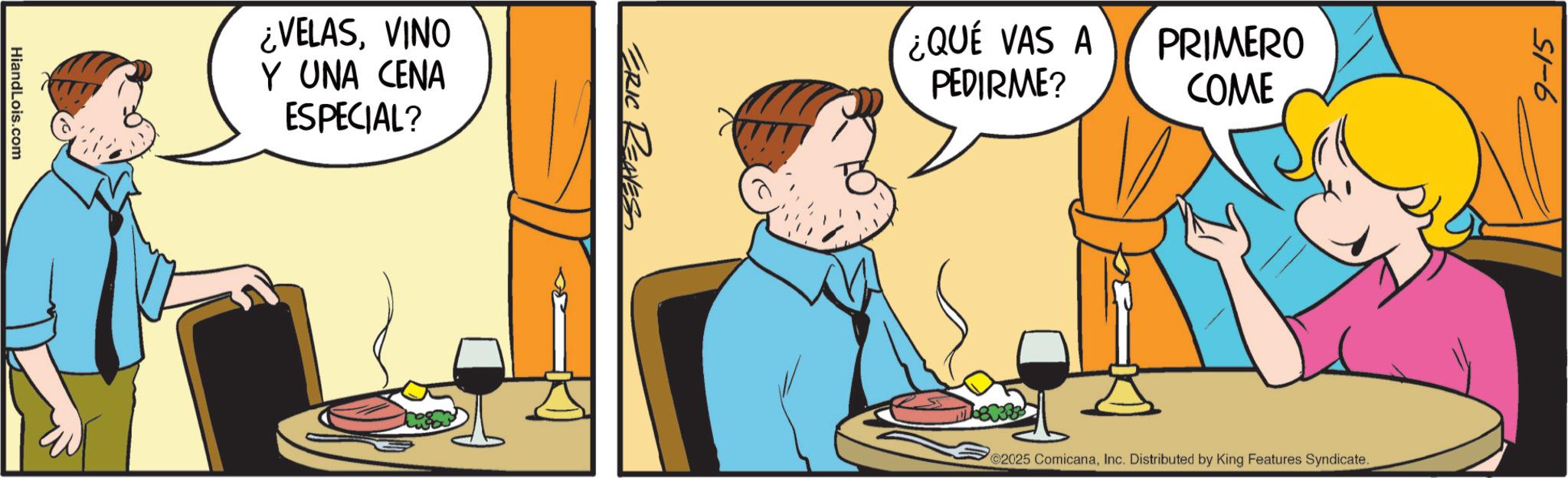 Animated cartoon OCR: HiandLois.com ¿VELASVINO Y UNA CENA ESPECIAL? ERIC REAVES ¿QUE VAS A PEDIRME? PRIMERO COME 2025 ComicanaInc. Distributed by King Features Syndicate. 9-15 HiandLois.com ¿ VELASVINO Y UNA CENA ESPECIAL ? ERIC REAVES ¿ QUE VAS A PEDIRME ? PRIMERO COME 2025 ComicanaInc. Distributed by King Features Syndicate . 9-15