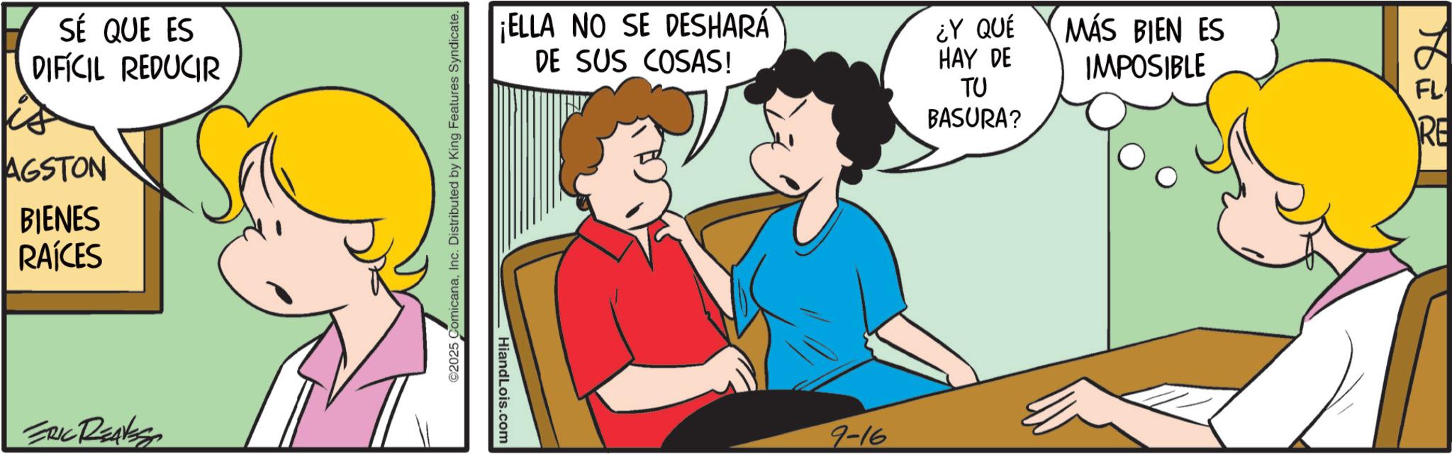 Fiction OCR: SÉ QUE ES DIFICIL REDUCIR AGSTON BIENES RAÍCES ERIC REAVES ©2025 ComicanaInc. Distributed by King Features Syndicate. ¡ELLA NO SE DESHARÁ DE SUS COSAS! ¿Y QUÉ HAY DE TU MÁS BIEN ES IMPOSIBLE FL HiandLois.com 9-16 BASURA? RE SÉ QUE ES DIFICIL REDUCIR AGSTON BIENES RAÍCES ERIC REAVES © 2025 ComicanaInc. Distributed by King Features Syndicate . ¡ ELLA NO SE DESHARÁ DE SUS COSAS ! ¿ Y QUÉ HAY DE TU MÁS BIEN ES IMPOSIBLE FL HiandLois.com 9-16 BASURA ? RE