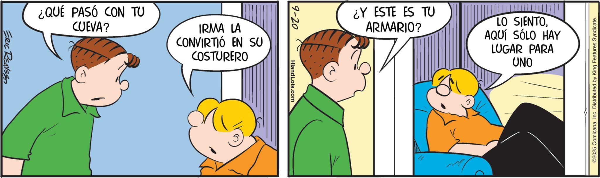 Sharing OCR: ¿QUÉ PASÓ CON TU CUEVA? IRMA LA CONVIRTIÓ EN SU COSTURERO ERIC REAVES 9-20 HiandLois.com ¿Y ESTE ES TU ARMARIO? LO SIENTOAQUÍ SÓLO HAY LUGAR PARA UNO ©2025 ComicanaInc. Distributed by King Features Syndicate. ¿ QUÉ PASÓ CON TU CUEVA ? IRMA LA CONVIRTIÓ EN SU COSTURERO ERIC REAVES 9-20 HiandLois.com ¿ Y ESTE ES TU ARMARIO ? LO SIENTOAQUÍ SÓLO HAY LUGAR PARA UNO © 2025 ComicanaInc. Distributed by King Features Syndicate .