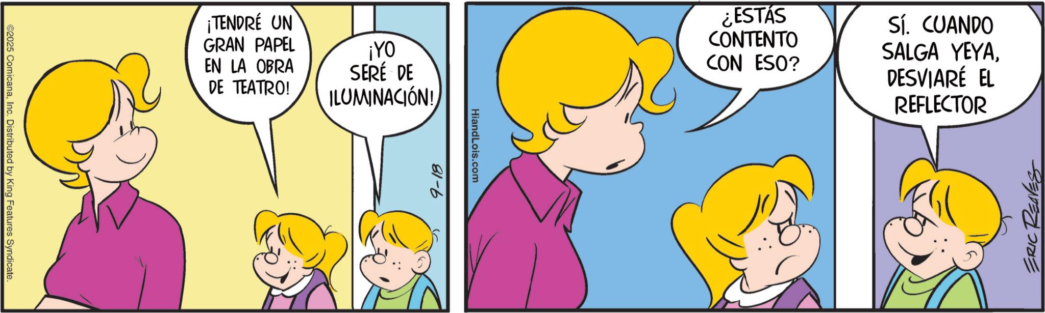 Comics OCR: ©2025 ComicanaInc. Distributed by King Features Syndicate. ¡TENDRÉ UN GRAN PAPEL EN LA OBRA DE TEATRO! ¡YO SERÉ DE ILUMINACIÓN! 9-18 HiandLois.com ¿ESTÁS CONTENTO CON ESO? Sí. CUANDO SALGA YEYADESVIARÉ EL REFLECTOR ERIC REAVES © 2025 ComicanaInc. Distributed by King Features Syndicate . ¡ TENDRÉ UN GRAN PAPEL EN LA OBRA DE TEATRO ! ¡ YO SERÉ DE ILUMINACIÓN ! 9-18 HiandLois.com ¿ ESTÁS CONTENTO CON ESO ? Sí . CUANDO SALGA YEYADESVIARÉ EL REFLECTOR ERIC REAVES