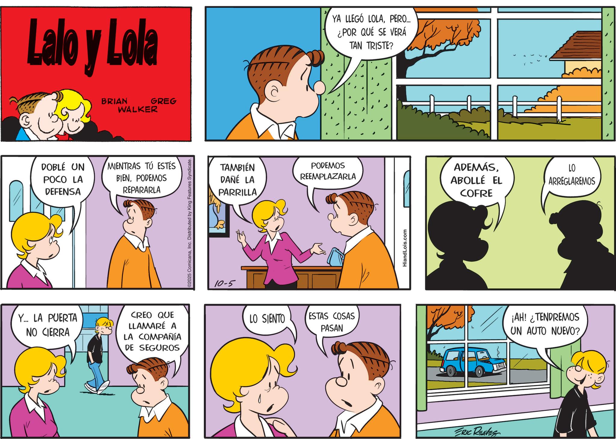 Interaction OCR: Lalo y Lola DOBLÉ UN POCO LA DEFENSA BRIAN GREG WALKER MIENTRAS TÚ ESTÉS BIENPODEMOS REPARARLA Y... LA PUERTA NO CIERRA CREO QUE LLAMARÉ A LA COMPAÑÍA DE SEGUROS 2025 ComicanaInc. Distributed by King Features Syndicate. 10-5 TAMBIÉN DANÉ LA PARRILLA YA LLEGÓ LOLAPERO... ¿POR QUÉ SE VERÁ TAN TRISTE? PODEMOS REEMPLAZARLA ADEMÁSABOLLÉ EL COFRE LO ARREGLAREMOS LO SIENTO ESTAS COSAS PASAN HiandLois.com ERIC REAVES ¡AH! ¿TENDREMOS UN AUTO NUEVO? Lalo y Lola DOBLÉ UN POCO LA DEFENSA BRIAN GREG WALKER MIENTRAS TÚ ESTÉS BIENPODEMOS REPARARLA Y ... LA PUERTA NO CIERRA CREO QUE LLAMARÉ A LA COMPAÑÍA DE SEGUROS 2025 ComicanaInc. Distributed by King Features Syndicate . 10-5 TAMBIÉN DANÉ LA PARRILLA YA LLEGÓ LOLAPERO ... ¿ POR QUÉ SE VERÁ TAN TRISTE ? PODEMOS REEMPLAZARLA ADEMÁSABOLLÉ EL COFRE LO ARREGLAREMOS LO SIENTO ESTAS COSAS PASAN HiandLois.com ERIC REAVES ¡ AH ! ¿ TENDREMOS UN AUTO NUEVO ?