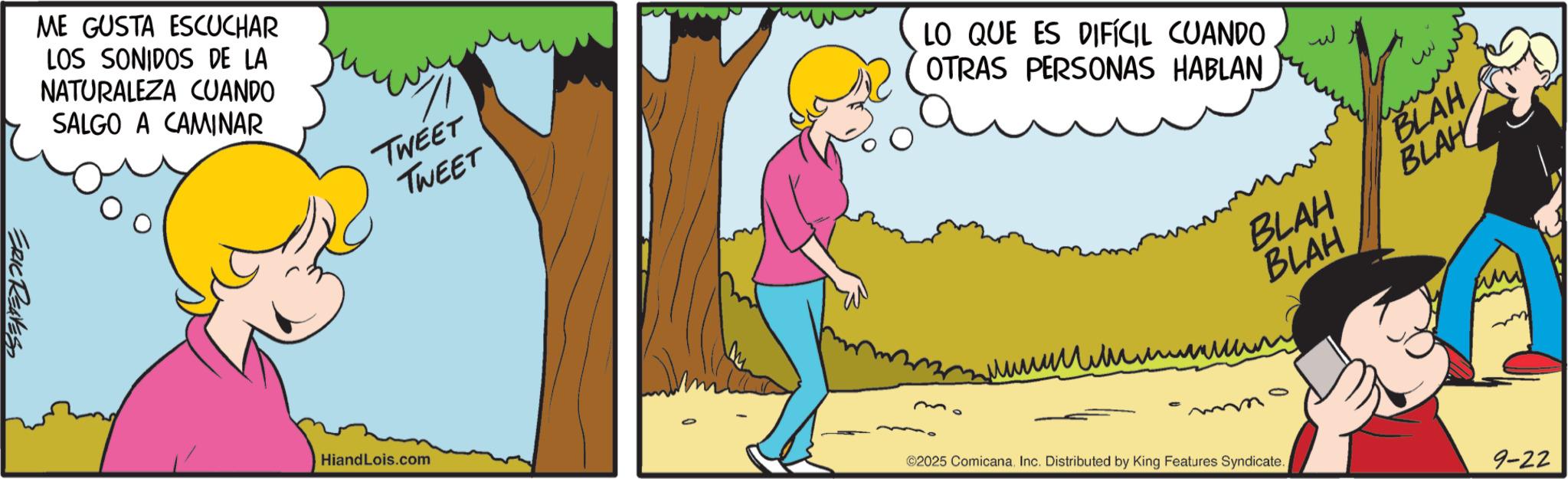 Comics OCR: ERIC REAVES ME GUSTA ESCUCHAR LOS SONIDOS DE LA NATURALEZA CUANDO SALGO A CAMINAR TWEET TWEET Hiand Lois.com LO QUE ES DIFÍCIL CUANDO OTRAS PERSONAS HABLAN ??? ? BLAH BLAH BLAH BLAH ?????????? ©2025 ComicanaInc. Distributed by King Features Syndicate. 9-22 ERIC REAVES ME GUSTA ESCUCHAR LOS SONIDOS DE LA NATURALEZA CUANDO SALGO A CAMINAR TWEET TWEET Hiand Lois.com LO QUE ES DIFÍCIL CUANDO OTRAS PERSONAS HABLAN ??? ? BLAH BLAH BLAH BLAH ?????????? © 2025 ComicanaInc. Distributed by King Features Syndicate . 9-22